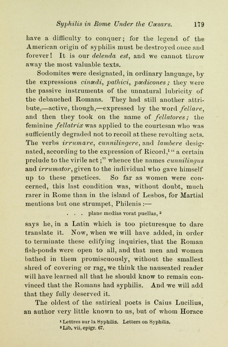 have a difficulty to conquer; for the legend of the American origin of syphilis must be destroyed once and forever 1 It is our delenda est, and we cannot throw away the most valuable texts. Sodomites were designated, in ordinary language, by the expressions cinsedi, pathici, pasdicones; the}' were the passive instruments of the unnatural lubricity of the debauched Romans. They had still another attri- bute,—active, though,—expressed by the word fellare, and then they took on the name of fellatores; the feminine fellatrix was applied to the courtesan who was sufficiently degraded not to recoil at these revolting acts. The verbs irrumare, cunnilingere, and lambere desig- nated, according to the expression of Ricord,1 a certain prelude to the virile act; whence the names cunnilingus and irrumator, given to the individual who gave himself up to these practices. So far as women were con- cerned, this last condition was, without doubt, much rarer in Rome than in the island of Lesbos, for Martial mentions but one strumpet, Philenis :— . . . plane medias vorat puellas,2 says he, in a Latin which is too picturesque to dare translate it. Now, when we will have added, in order to terminate these edifying inquiries, that the Roman fish-ponds were open to all, and that men and women bathed in them promiscuously, without the smallest slued of covering or rag, we think the nauseated reader will have learned all that lie should know to remain con- vinced that the Romans had syphilis. And we will add that they full}' deserved it. The oldest of the satirical poets is Caius Lucilius, an author very little known to us, but of whom Horace 1 Lettres sur la Syphilis. Letters on Syphilis. • Lib. vii, epigr. 67.