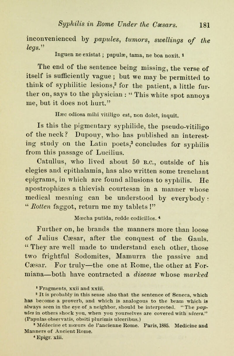 inconvenienced by papules, tumors, swellings of the legs. Ing-uen ne existat; papulae, tama, ne boa noxit. * The end of the sentence being missing, the verse of itself is sufficiently vague ; but we may be permitted to think of syphilitic lesions,2 for the patient, a little fur- ther on, says to the physician :  This white spot annoys me, but it does not hurt. Haec odiosa milii vitiligo est, non dolct, inquit. Is this the pigmentary syphilide, the pseudo-vitiligo of the neck? Dupouy, who has published an interest- ing study on the Latin poets,3 concludes for syphilis from this passage of Lucilius. Catullus, who lived about 50 B.C., outside of his elegies and epithalamia, has also written some trenchant epigrams, in which are found allusions to syphilis. He apostrophizes a thievish courtesan in a manner whose medical meaning can be understood by everybody •  Rotten faggot, return me my tablets ! Moeeha putida, redde eodicillos. * Further on, he brands the manners more than loose of Julius Cresar, after the conquest of the Gauls.  They are well made to understand each other, those two frightful Sodomites, Mamurra the passive and Caesar. For truly—the one at Rome, the other at For- miana—both have contracted a disease whose marked 1 Fragments, xxii and xxiii. 1 It is probably in this sense also that the sentence of Seneca, which has become a proverb, and which is analogous to the beam which is always seen in the eye of a neighbor, should be interpreted. The pap- ules in others shock you, when you yourselves are covered with ulcers. (Papulas observatis, obsiti plurimis ulceribus.) * Medecine et niceurs de l'ancienne Rome. Paris, 1885. Medicine and Manners of Ancient Rome. 4 Epigr. xlii.