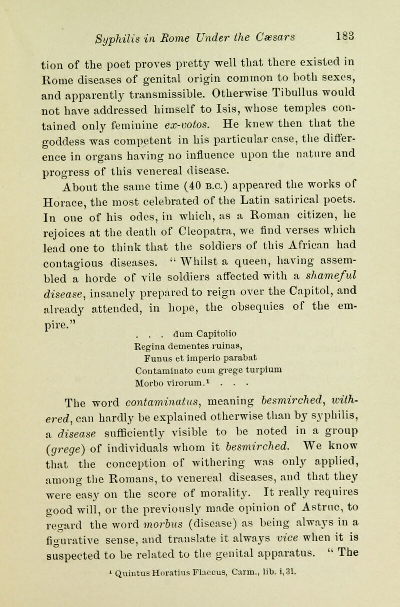 tion of the poet proves pretty well that there existed in Rome diseases of genital origin common to both sexes, and apparently transmissible. Otherwise Tibullus would not have addressed himself to Isis, whose temples con- tained only feminine ex-votos. He knew then that the goddess was competent in his particular case, the differ- ence in organs having no influence upon the nature and progress of this venereal disease. About the same time (40 B.C.) appeared the works of Horace, the most celebrated of the Latin satirical poets. In one of his odes, in which, as a Roman citizen, he rejoices at the death of Cleopatra, we find verses which lead one to think that the soldiers of this African had contagious diseases.  Whilst a queen, having assem- bled a horde of vile soldiers affected with a shameful disease, insanely prepared to reign over the Capitol, and already attended, in hope, the obsequies of the em- pire. . . . dum Capitolio Regina dementes ruinaa, Funus et imperio parabat Contaminato cum grege turpium Morbo virorum.1 . . . The word contaminatus, meaning besmirched, with- ered, can hardly be explained otherwise than by syphilis, a disease sufficiently visible to be noted in a group (grege) of individuals whom it besmirched. We know that the conception of withering was only applied, among the Romans, to venereal diseases, and that they were easy on the score of morality. It really requires good will, or the previously made opinion of Astrnc, to regard the word morbus (disease) as being always in a figurative sense, and translate it always vice when it is suspected to be related to the genital apparatus.  The 1 Quintus Horatius Flaccus, Carm., lib. i, 31.