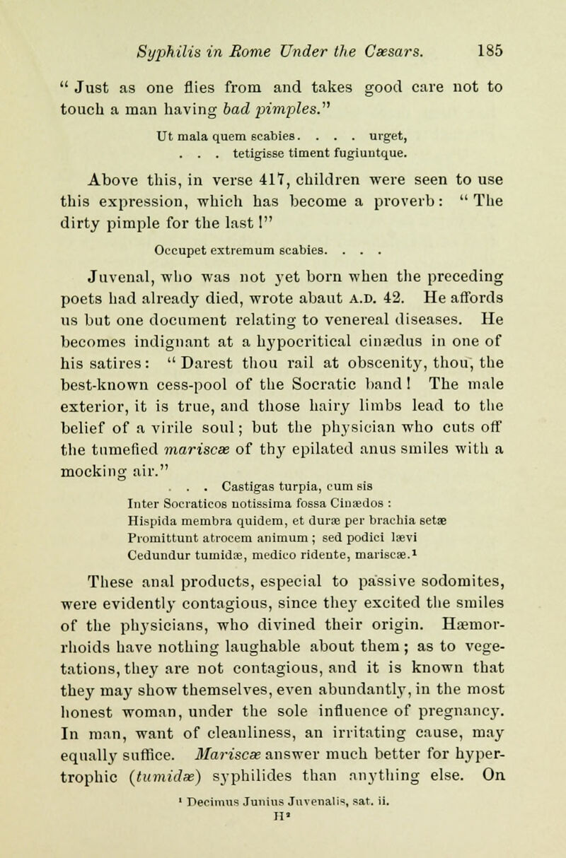  Just as one flies from and takes good care not to touch a man having bad pimples. Ut mala quern 6cabies. . . . urget, . . . tetigisse tlment fugiuntque. Above this, in verse 417, children were seen to use this expression, which has become a proverb: The dirty pimple for the last I Occupet extremum scabies. . . . Juvenal, who was not yet born when the preceding poets had already died, wrote abaut a.d. 42. He affords us but one document relating to venereal diseases. He becomes indignant at a hypocritical cinsedus in one of his satires:  Darest thou rail at obscenity, thou, the best-known cess-pool of the Socratic band 1 The male exterior, it is true, and those hairy limbs lead to the belief of a virile soul; but the physician who cuts off the tumefied mariscse of thy epilated anus smiles with a mocking air. . . . Castigas turpia, cum sis Inter Socraticos notissiraa fossa Ciuaedos : Hispida membra quidem, et dura? per brachia setae Promittunt atrocem animum ; sed podici laevi Cedundur tumidae, medico ridente, mariscae.1 These anal products, especial to passive sodomites, were evidently contagious, since they excited the smiles of the physicians, who divined their origin. Haemor- rhoids have nothing laughable about them ; as to vege- tations, they are not contagious, and it is known that they may show themselves, even abundantly, in the most honest woman, under the sole influence of pregnancy. In man, want of cleanliness, an irritating cause, may equally suffice. Mariscse answer much better for hyper- trophic (tumidse) syphilides than anything else. On 1 Decimus Junius Juvenalis, sat. ii. IP