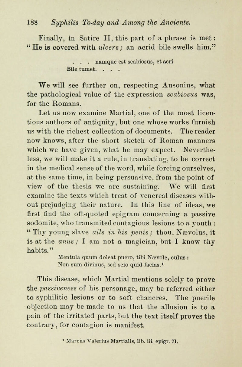 Finally, in Satire II, this part of a phrase is met:  He is covered with ulcers; an acrid bile swells him. . . . naruque e6t scabiosus, et acri Bile tumet. . . . We will see further on, respecting Ausonius, what the pathological value of the expression scabiosus was, for the Romans. Let us now examine Martial, one of the most licen- tious authors of antiquity, but one whose works furnish us with the richest collection of documents. The reader now knows, after the short sketch of Roman manners which we have given, what he may expect. Neverthe- less, we will make it a rule, in translating, to be correct in the medical sense of the word, while forcing ourselves, at the same time, in being persuasive, from the point of view of the thesis we are sustaining. We will first examine the texts which treat of venereal diseases with- out prejudging their nature. In this line of ideas, we first find the oft-quoted epigram concerning a passive sodomite, who transmitedcontagious lesions to a youth :  Thy young slave ails in his penis ; thou, Nsevolus, it is at the anus ; I am not a magician, but I know thy habits. Mentula quum doleat puero, tibi Nsevole, cuius : Non 6uui divinus, sed scio quid facias.1 This disease, which Martial mentions solely to prove the 2>assiveness of his personage, maj' be referred either to syphilitic lesions or to soft chancres. The puerile objection may be made to us that the allusion is to a pain of the irritated parts, but the text itself proves the contrary, for contagion is manifest. 1 Marcus Valerius Martialis, lib. iii, epigr. 71.