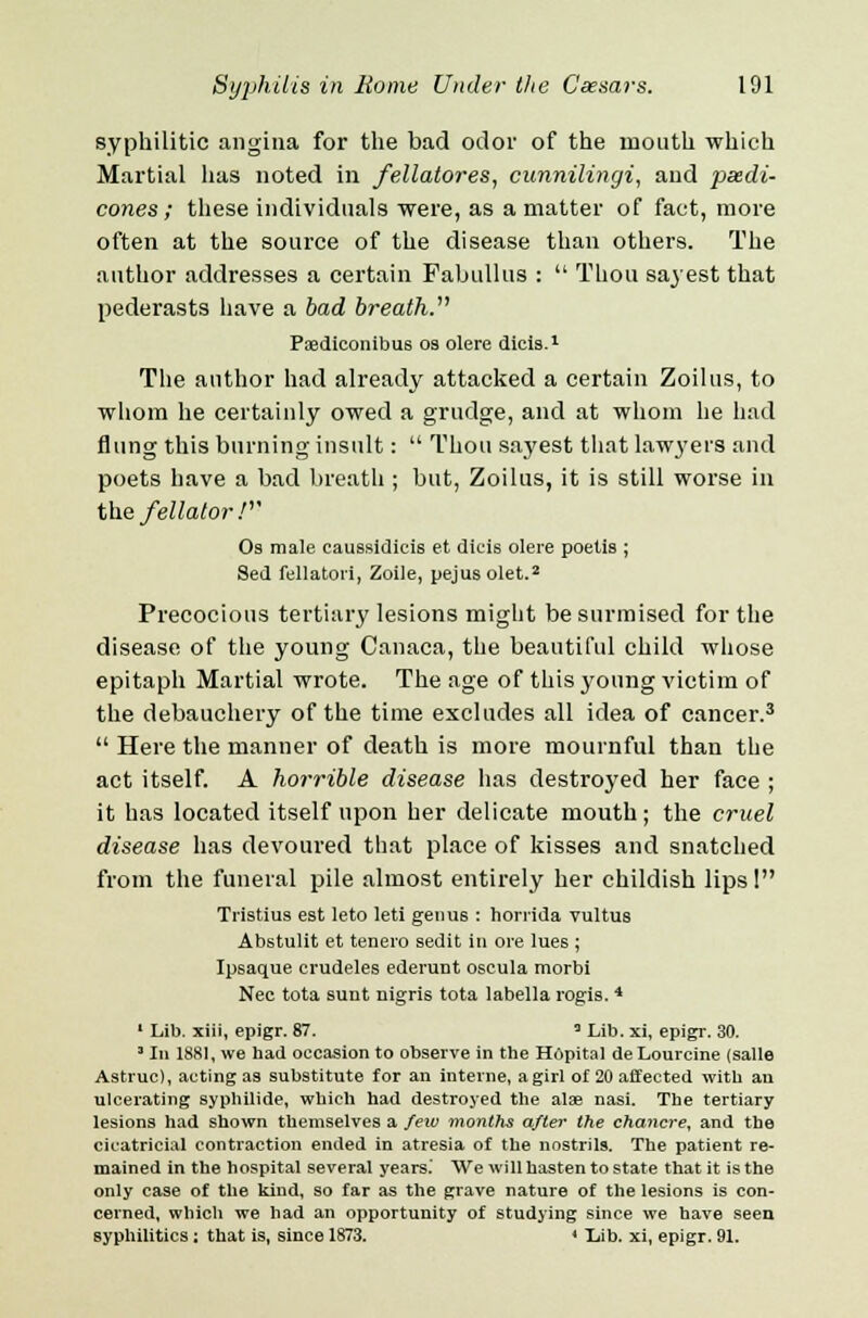 syphilitic angina for the bad odor of the mouth which Martial has noted in fellatores, cunnilingi, and psedi- cones ; these individuals were, as a matter of fact, more often at the source of the disease than others. The author addresses a certain Fabullus :  Thou sayest that pederasts have a bad breath. Psediconibus os olere dicis.1 The author had already attacked a certain Zoilus, to whom he certainly owed a grudge, and at whom he had flung this burning insult:  Thou sayest that law3'ei'S and poets have a bad breath ; but, Zoilus, it is still worse in the fellator / Os male caussidicis et dicis olere poelis ; Sed fellatori, Zoile, pejus olet.2 Precocious tertiary lesions might be surmised for the disease of the young Canaca, the beautiful child whose epitaph Martial wrote. The age of this young victim of the debauchery of the time excludes all idea of cancer.3  Here the manner of death is more mournful than the act itself. A horrible disease has destroyed her face ; it has located itself upon her delicate mouth ; the cruel disease has devoured that place of kisses and snatched from the funeral pile almost entirely her childish lips! Tristiu9 est leto leti genus : horrida vultus Abstulit et tenero sedit in ore lues ; Ipsaque crudeles ederunt oseula morbi Nee tota sunt nigris tota labella rogis. 4 1 Lib. xiii, epigr. 87. 3 Lib. xi, epigr. 30. 1 In 1881, we had occasion to observe in the Hdpital de Lourcine (salle Astruc), acting as substitute for an interne, a girl of 20 affected with an ulcerating syphilide, which had destroyed the alae nasi. The tertiary lesions had shown themselves a few months after the chancre, and the cicatricial contraction ended in atresia of the nostrils. The patient re- mained in the hospital several years.' We will hasten to state that it is the only case of the kind, so far as the grave nature of the lesions is con- cerned, which we had an opportunity of studying since we have seen syphilitics: that is, since 1873. < Lib. xi, epigr. 91.