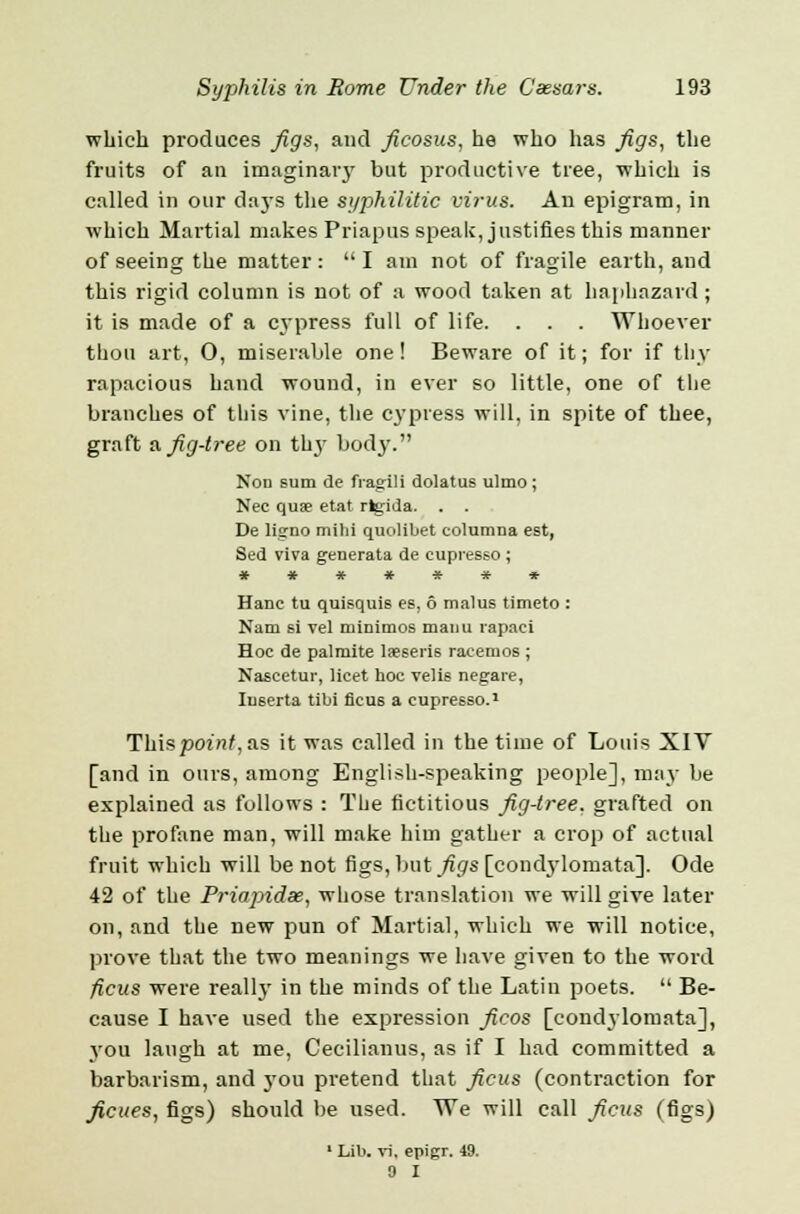 which produces figs, and ficosus, he who has figs, the fruits of an imaginaiy but productive tree, which is called in our days the syphilitic virus. An epigram, in which Martial makes Priapus speak, justifies this manner of seeing the matter :  I am not of fragile earth, and this rigid column is not of a wood taken at haphazard; it is made of a cypress full of life. . . . Whoever thou art, O, miserable one! Beware of it; for if thy rapacious hand wound, in ever so little, one of the branches of this vine, the cypress will, in spite of thee, graft a fig-tree on th}' body. Non sum de fragili dolatus ulmo; Nee quae etat rfc;ida. . . De lisrno mild quolibet columna est, Sed viva generata de cupresso; ******* Hane tu quisquis es, 6 malus timeto : Nam si vel minimos maiiu rapaci Hoc de palmite laeseris raeemos ; Nascetur, licet hoc velis negare, Iuserta tibi ficus a cupresso.1 Th\spoint,as it was called in the time of Louis XIV [and in ours, among English-speaking people], may be explained as follows : The fictitious fig-tree, grafted on the profane man, will make him gather a crop of actual fruit which will be not figs, but figs [condylomata]. Ode 42 of the Priapidx, whose translation we will give later on, and the new pun of Martial, which we will notice, prove that the two meanings we have given to the word ficus were really in the minds of the Latin poets.  Be- cause I have used the expression ficos [condylomata], yon laugh at me, Cecilianus, as if I had committed a barbarism, and you pretend that ficus (contraction for ficues, figs) should be used. We will call ficus (figs) 1 Lib. vi. epigr. 49. 0 I