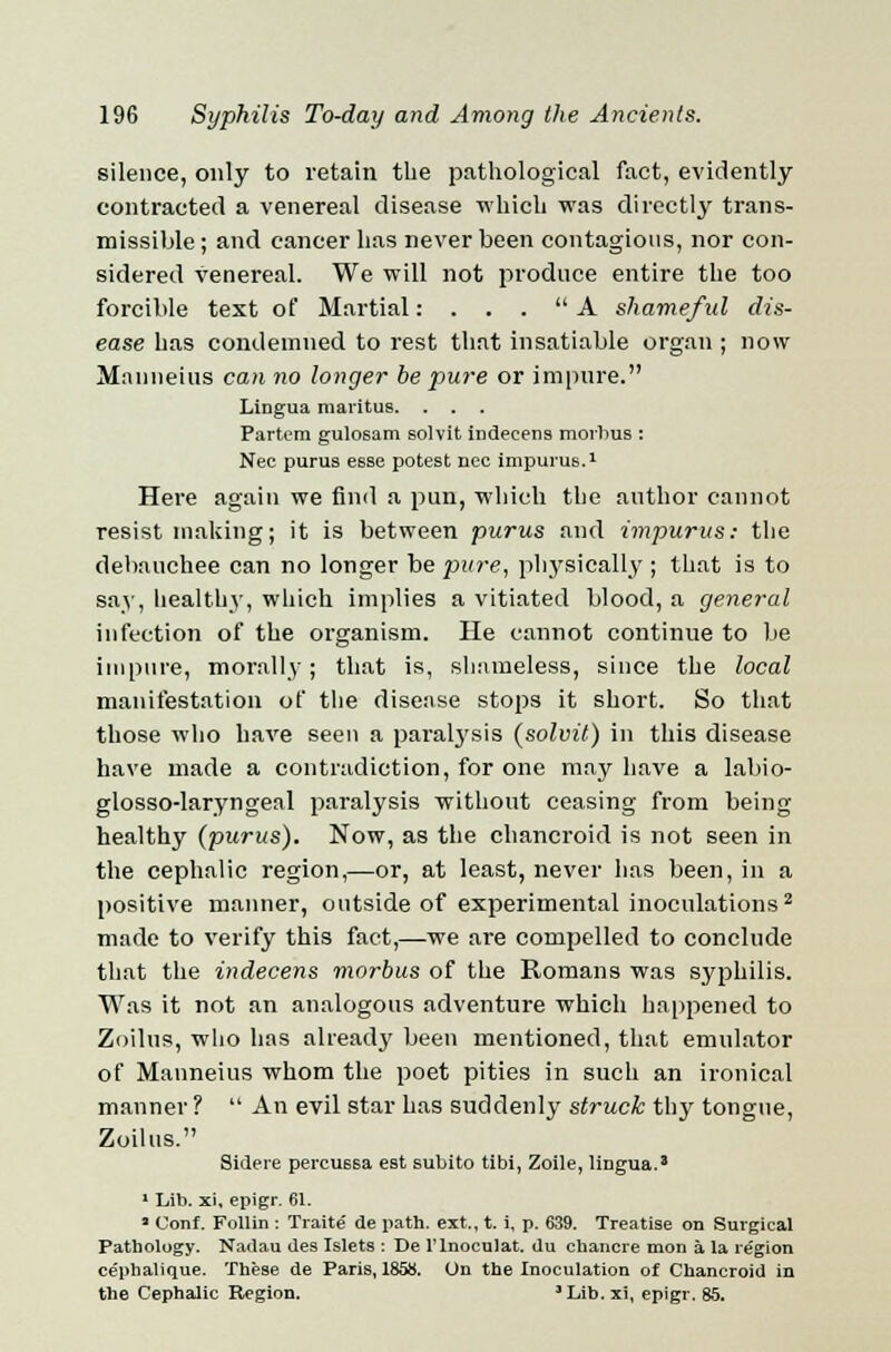silence, only to retain the pathological fact, evidently contracted a venereal disease which was directly trans- missible; and cancer has never been contagions, nor con- sidered venereal. We will not produce entire the too forcible text of Martial: . . . A shameful dis- ease has condemned to rest that insatiable organ ; now Mauneius can no longer he pure or impure. Lingua maritus. . . . Partem gulosam solvit indecens morbus : Nee purus esse potest nee impurus.1 Here again we find a pun, which the author cannot resist making; it is between purus and impurus: the debauchee can no longer be pure, physically ; that is to say, healthy, which implies a vitiated blood, a general infection of the organism. He cannot continue to be impure, morally; that is, shameless, since the local manifestation of the disease stops it short. So that those who have seen a paralysis (solvit) in this disease have made a contradiction, for one may have a labio- glosso-laryngeal paralysis without ceasing from being healthy (purus). Now, as the chancroid is not seen in the cephalic region,—or, at least, never has been, in a positive manner, outside of experimental inoculations2 made to verify this fact,—we are compelled to conclude that the indecens morbus of the Romans was syphilis. Was it not an analogous adventure which happened to Zoilus, who has already been mentioned, that emulator of Mauneius whom the poet pities in such an ironical manner ?  An evil star has suddenly struck thy tongue, Zoilus. Sidere percussa est subito tibi, Zoile, lingua.* 1 Lib. xi, epigr. 61. * Conf. Follin : Traite' de path, ext., t. i, p. 639. Treatise on Surgical Pathology. Nadau des Islets : De l'lnoculat. du chancre mon a la region ce'phalique. These de Paris, 1858. On the Inoculation of Chancroid in the Cephalic Region. 3Lib.xi, epigr. 85.
