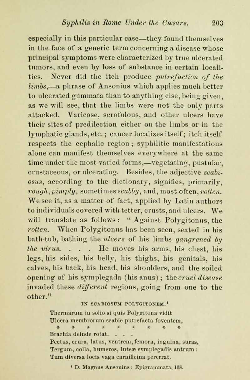 especially in this particular case—they found themselves in the face of a generic term concerning a disease whose principal symptoms were characterized by true ulcerated tumors, and even 1)3' loss of substance in certain locali- ties. Never did the itch produce putrefaction of the limbs,—a phrase of Ansonius which applies much better to ulcerated gummata than to anything else, being given, as we will see, that the limbs were not the only parts attacked. Varicose, scrofulous, and other ulcers have their sites of predilection either on the limbs or in the lymphatic glands, etc.; cancer localizes itself; itch itself respects the cephalic region ; syphilitic manifestations alone can manifest themselves everywhere at the same time under the most varied forms,—vegetating, pustular, crustaceous, or ulcerating. Besides, the adjective scabi- osus, according to the dictionary, signifies, primarily, rough,'pimply, sometimes scabfit/, and, most often, rotten. We see it, as a matter of fact, applied by Latin authors to individuals covered with tetter, crusts, and ulcers. We will translate as follows: Against Polygitonus, the rotten. When Polygitonus has been seen, seated in his bath-tub, bathing the ulcers of his limbs gangrened by the virus. . . . He moves his arms, his chest, his legs, his sides, his belly, his thighs, his genitals, his calves, his back, his head, his shoulders, and the soiled opening of his symplegada (his anus) ; the cruel disease invaded these different regions, going from one to the other. IN SCABIOSUM POLYG1TONEM.1 Thermarum in solio si quis Polygitona vidit Ulcera membrorum scabie putrefaeta foventem, ********* Brachia deinde rotat. . . . Pectus, crura, latus, ventrem, femora, inguina, suras, Tergum, colla, humeros, lutea? 6ymplegadis antrum : Turn diversa locis vaga carniflcina pererrat. 1 D. Magnus Ansonins: Epigrannnata, 108.