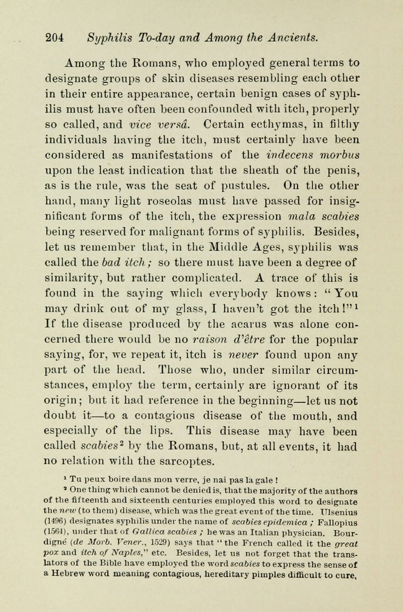 Among the Romans, who employed general terms to designate groups of skin diseases resembling each other in their entire appearance, certain benign cases of syph- ilis must have often been confounded with itch, properly so called, and vice versa. Certain ecthymas, in filthy individuals having the itch, must certainly have been considered as manifestations of the indecens morbus upon the least indication that the sheath of the penis, as is the rule, was the seat of pustules. On the other hand, many light roseolas must have passed for insig- nificant forms of the itch, the expression mala scabies being reserved for malignant forms of syphilis. Besides, let us remember that, in the Middle Ages, syphilis was called the bad itch; so there must have been a degree of similarity, but rather complicated. A trace of this is found in the saying which everybody knows:  You may drink out of my glass, I haven't got the itch I1 If the disease produced by the acarus was alone con- cerned there would be no raison d'etre for the popular saying, for, we repeat it, itch is never found upon any part of the head. Those who, under similar circum- stances, emplo}' the term, certainly are ignorant of its origin; but it had reference in the beginning—let us not doubt it—to a contagious disease of the mouth, and especial^ of the lips. This disease may have been called scabies2 by the Romans, but, at all events, it had no relation with the sarcoptes. 1 Tu peux boire ilans mon verre, je nai pas la gale ! 'One thing which cannot be denied is, that the majority of the authors of the fifteenth and sixteenth centuries employed this word to designate the new (to them) disease, which was the great event of the time. Ulsenius (1496) designates syphilis under the name of scabies epidemica ; Fallopius (1564), under that of GaUica scabies ; he was an Italian physician. Bour- digne (de Morb. Vener., 1529) says that the French called it the great pox and itch of Naples, etc. Besides, let us not forget that the trans- lators of the Bible have employed the word scabies to express the sense of a Hebrew word meaning contagious, hereditary pimples difficult to cure,