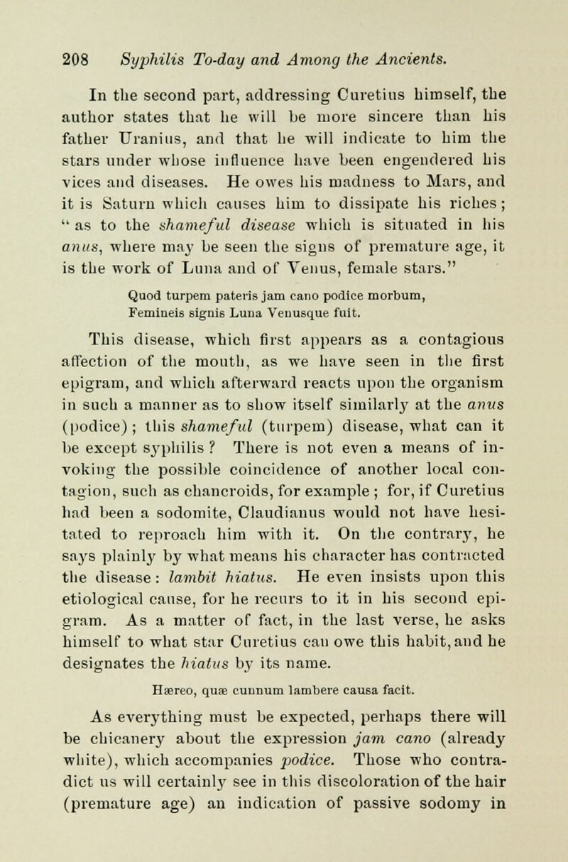 In the second part, addressing Curetius himself, the author states that he will be more sincere than his father TJ ran ins, and that he will indicate to him the stars under whose influence have been engendered his vices and diseases. He owes his madness to Mars, and it is Saturn which causes him to dissipate his riches ;  as to the shameful disease which is situated in his anus, where may be seen the signs of premature age, it is the work of Luna and of Venus, female stars. Quod turpem patens jam caiio podice morbum, Femineis eignis Luna Veuusque fuit. This disease, which first appears as a contagious affection of the mouth, as we have seen in the first epigram, and which afterward reacts upon the organism in such a manner as to show itself similarly at the anus (podice); this shameful (turpem) disease, what can it be except syphilis ? There is not even a means of in- voking the possible coincidence of another local con- tagion, such as chancroids, for example ; for, if Curetius had been a sodomite, Claudianus would not have hesi- tated to reproach him with it. On the contrary, he says plainly by what means his character has contracted the disease: lambit hiatus. He even insists upon this etiological cause, for he recurs to it in his second epi- gram. As a matter of fact, in the last verse, he asks himself to what star Curetius can owe this habit, and he designates the hiatus by its name. Huereo, qua; cuunum lambere cau6a facit. As everything must be expected, perhaps there will be chicanery about the expression jam cano (already white), which accompanies podice. Those who contra- dict us will certainly see in this discoloration of the hair (premature age) an indication of passive sodomy in