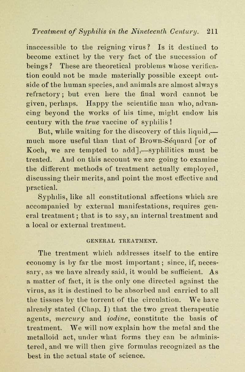 inaccessible to the reigning virus ? Is it destined to become extinct by the very fact of the succession of beings? These are theoretical problems whose verifica- tion could not be made materially possible except out- side of the human species, and animals are almost always refractory; but even here the final word cannot be given, perhaps. Happy the scientific man who, advan- cing beyond the works of his time, might endow his century with the true vaccine of syphilis ! But, while waiting for the discovery of this liquid,— much more useful than that of Brown-Sequard [or of Koch, we are tempted to add],—syphilitics must be treated. And on this account we are going to examine the different methods of treatment actually employed, discussing their merits, and point the most effective and practical. Syphilis, like all constitutional affections which are accompanied by external manifestations, requires gen- eral treatment; that is to say, an internal treatment and a local or external treatment. GENERAL TREATMENT. The treatment which addresses itself to the entire economy is by far the most important; since, if, neces- sary, as we have already said, it would be sufficient. As a matter of fact, it is the only one directed against the virus, as it is destined to be absorbed and carried to all the tissues by the torrent of the circulation. We have already stated (Chap. I) that the two great therapeutic agents, mercury and iodine, constitute the basis of treatment. We will now explain how the metal and the metalloid act, under what forms the}' can be adminis- tered, and we will then give formulas recognized as the best in the actual state of science.