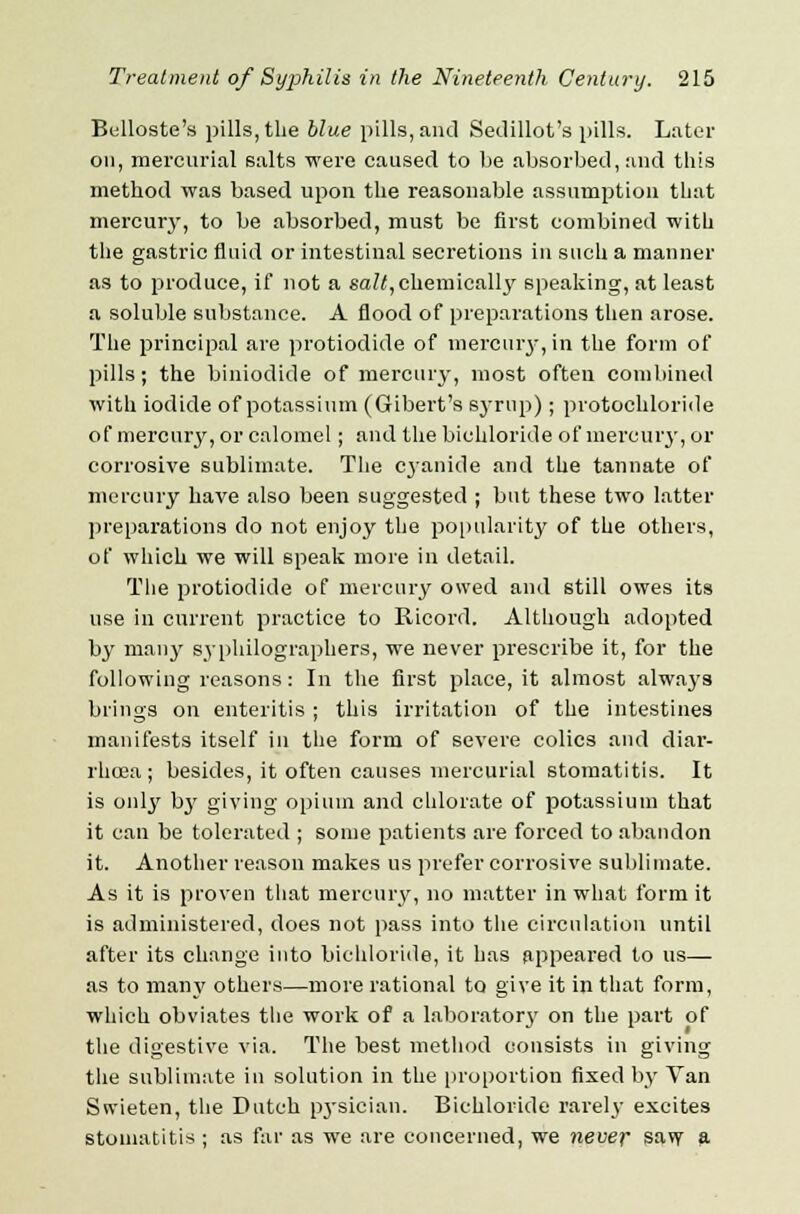 Belloste's pills, the blue pills, and Sedillot's pills. Later on, mercurial salts were caused to be absorbed, and this method was based upon the reasonable assumption that mercury, to be absorbed, must be first combined with the gastric fluid or intestinal secretions in such a manner as to produce, if not a salt, chemically speaking, at least a soluble substance. A flood of preparations then arose. The principal are protiodide of mercury, in the form of pills; the biniodide of mercury, most often combined with iodide of potassium (Gibert's syrup) ; protochloride of mercury, or calomel; and the bichloride of mercury, or corrosive sublimate. The cyanide and the tannate of mercury have also been suggested ; but these two latter preparations do not enjoy the popularity of the others, of which we will speak more in detail. The protiodide of mercury owed and still owes its use in current practice to Ricord. Although adopted by many syphilographers, we never prescribe it, for the following reasons: In the first place, it almost always brings on enteritis ; this irritation of the intestines manifests itself in the form of severe colics and diar- rhoea; besides, it often causes mercurial stomatitis. It is only b}^ giving opium and chlorate of potassium that it can be tolerated ; some patients are forced to abandon it. Another reason makes us prefer corrosive sublimate. As it is proven that mercury, no matter in what form it is administered, does not pass into the circulation until after its change into bichloride, it has appeared to us— as to many others—more rational to give it in that form, which obviates the work of a laboratory on the part of the digestive via. The best method consists in giving the sublimate in solution in the proportion fixed by Van Snieten, the Dutch pysician. Bichloride rarely excites stomatitis ; as far as we are concerned, we never saw a