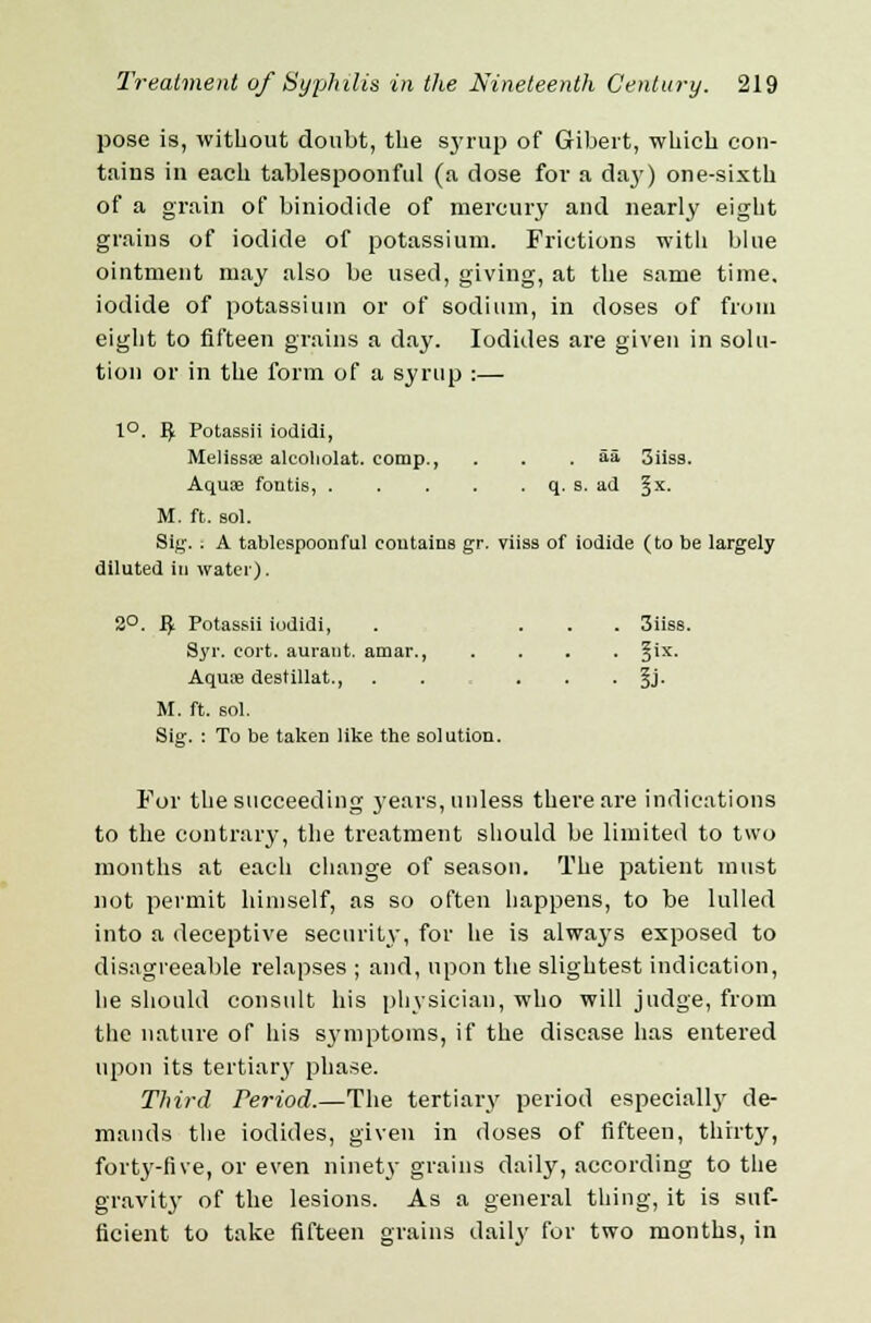 pose is, without doubt, the syrup of Gribert, which con- tains in each tablespoonful (a dose for a day) one-sixth of a grain of biniodide of mercury and nearly eight grains of iodide of potassium. Frictions with blue ointment may also be used, giving, at the same time, iodide of potassium or of sodium, in doses of from eight to fifteen grains a day. Iodides are given in solu- tion or in the form of a syrup :—- 1°. ^ Potassii iodidi, Meli6sse alcoliolat. comp., . . .55 3iias. Aquae foutis, q. s. ad §x. M. ft. sol. Sig. ; A tablespoonful contains gr. viiss of iodide (to be largely diluted in water). 2°. fy Potassii iodidi, . ... 3iiss. Syr. eort. aurant. amar., .... §ix. Aquoe destillat., . . . §j. M. ft. sol. Sig. : To be taken like the solution. For the succeeding years, unless there are indications to the contrary, the treatment should be limited to two months at each change of season. The patient must not permit himself, as so often happens, to be lulled into a deceptive security, for he is always exposed to disagreeable relapses ; and, upon the slightest indication, he should consult his physician, who will judge, from the nature of his symptoms, if the disease has entered upon its tertiary phase. Third Period.—The tertiary period especially de- mands the iodides, given in doses of fifteen, thirty, forty-five, or even ninety grains daily, according to the gravity of the lesions. As a general thing, it is suf- ficient to take fifteen grains daily for two months, in