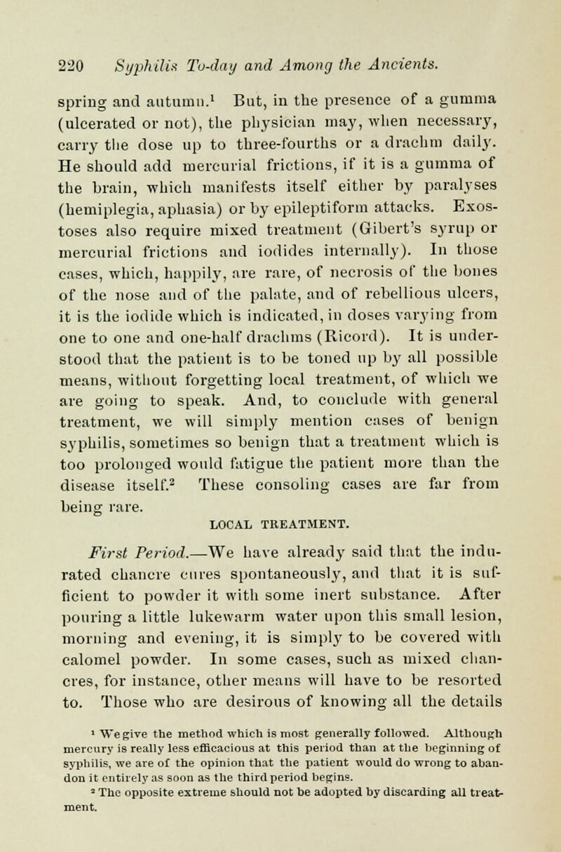 spring and autumn.1 But, in the presence of a gumma (ulcerated or not), the physician may, when necessary, carry the dose up to three-fourths or a drachm daily. He should add mercurial frictions, if it is a gumma of the brain, which manifests itself either by paralyses (hemiplegia, aphasia) or by epileptiform attacks. Exos- toses also require mixed treatment (Gibert's syrup or mercurial frictions and iodides internally). In those cases, which, happily, are rare, of necrosis of the bones of the nose and of the palate, and of rebellious ulcers, it is the iodide which is indicated, in doses varying from one to one and one-half drachms (Ricord). It is under- stood that the patient is to be toned up by all possible means, without forgetting local treatment, of which we are going to speak. And, to conclude with general treatment, we will simply mention cases of benign syphilis, sometimes so benign that a treatment which is too prolonged would fatigue the patient more than the disease itself.2 These consoling cases are far from being rare. LOCAL TREATMENT. First Period.—We have already said that the indu- rated chancre cures spontaneously, and that it is suf- ficient to powder it with some inert substance. After pouring a little lukewarm water upon this small lesion, morning and evening, it, is simply to be covered with calomel powder. In some cases, such as mixed chan- cres, for instance, other means will have to be resorted to. Those who are desirous of knowing all the details 1 We give the method which is most generally followed. Although mercury is really less efficacious at this period than at the beginning of syphilis, we are of the opinion that the patient would do wrong to aban- don it entirely as soon as the third period begins. 2 The opposite extreme should not be adopted by discarding all treat- ment.