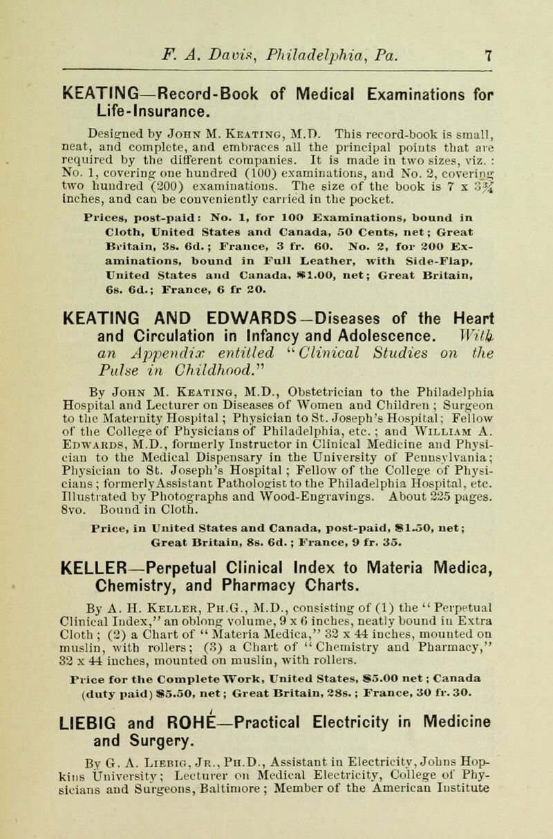 KEATING—Record-Book of Medical Examinations for Life-Insurance. Designed by John M. Keating, M.D. This record-book is small, neat, and complete, and embraces all the principal points that are required by the different companies. It is made in two sizes, viz. : No. 1, covering one hundred (100) examinations, and No. 2, covering two huudred (200) examinations. The 6ize of the book is 7 x 3% inches, and can be conveniently carried in the pocket. Prices, post-paid: No. 1, for 100 Examinations, bound in Cloth, United States and Canada, 50 Cents, net; Great Britain, 3s. 6d. ; France, 3 fr. 60. No. 2, for 300 Ex- aminations, bound in Full Leather, with Side-Flap, United States and Canada. )*1.00, net; Great Britain, 6s. 6d.; France, 6 fr SO. KEATING AND EDWARDS-Diseases of the Heart and Circulation in Infancy and Adolescence. With an Appendix entitled Clinical Studies on the Pulse in Childhood. By John M. Keating, M.D., Obstetrician to the Philadelphia Hospital and Lecturer on Diseases of Women and Children ; Surgeon to the Maternity Hospital; Physician to St. Joseph's Hospital; Fellow of the College of Physicians of Philadelphia, etc.; and William A. Edwards, M.D., formerly Instructor in Clinical Medicine and Physi- cian to the Medical Dispensary in the University of Pennsylvania; Physician to St. Joseph's Hospital; Fellow of the College of Physi- cians ; formerly Assistant Pathologist to the Philadelphia Hospital, etc. Illustrated by Photographs and Wood-Engravings. About 225 pages. 8vo. Bound in Cloth. Price, in United States and Canada, post-paid, $1.50, net; Great Britain, 8s. 6d.; France, 9 fr. 35. KELLER—Perpetual Clinical Index to Materia Medica, Chemistry, and Pharmacy Charts. By A. H. Keller, Ph.G., M.D., consisting of (1) the  Perpetual Clinical Index, an oblong volume, 9xfl inches, neatly bound in Extra Cloth ; (2) a Chart of  Materia Medica, 32 x 44 inches, mounted on muslin, with rollers; (3) a Chart of Chemistry and Pharmacy, 32 x 44 inches, mounted on muslin, with rollers. Price for the Complete Work, United States, $5.00 net; Canada (duty paid) $5.50, net; Great Britain, 28s.; France, 30 fr. 30. LIEBIG and ROHE—Practical Electricity in Medicine and Surgery. By G. A. Liebig, Jr., Ph.D., Assistant in Electricity, Johns Hop- kins University; Lecturer on Medical Electricity, College of Phy- sicians and Surgeons, Baltimore ; Member of the American Institute