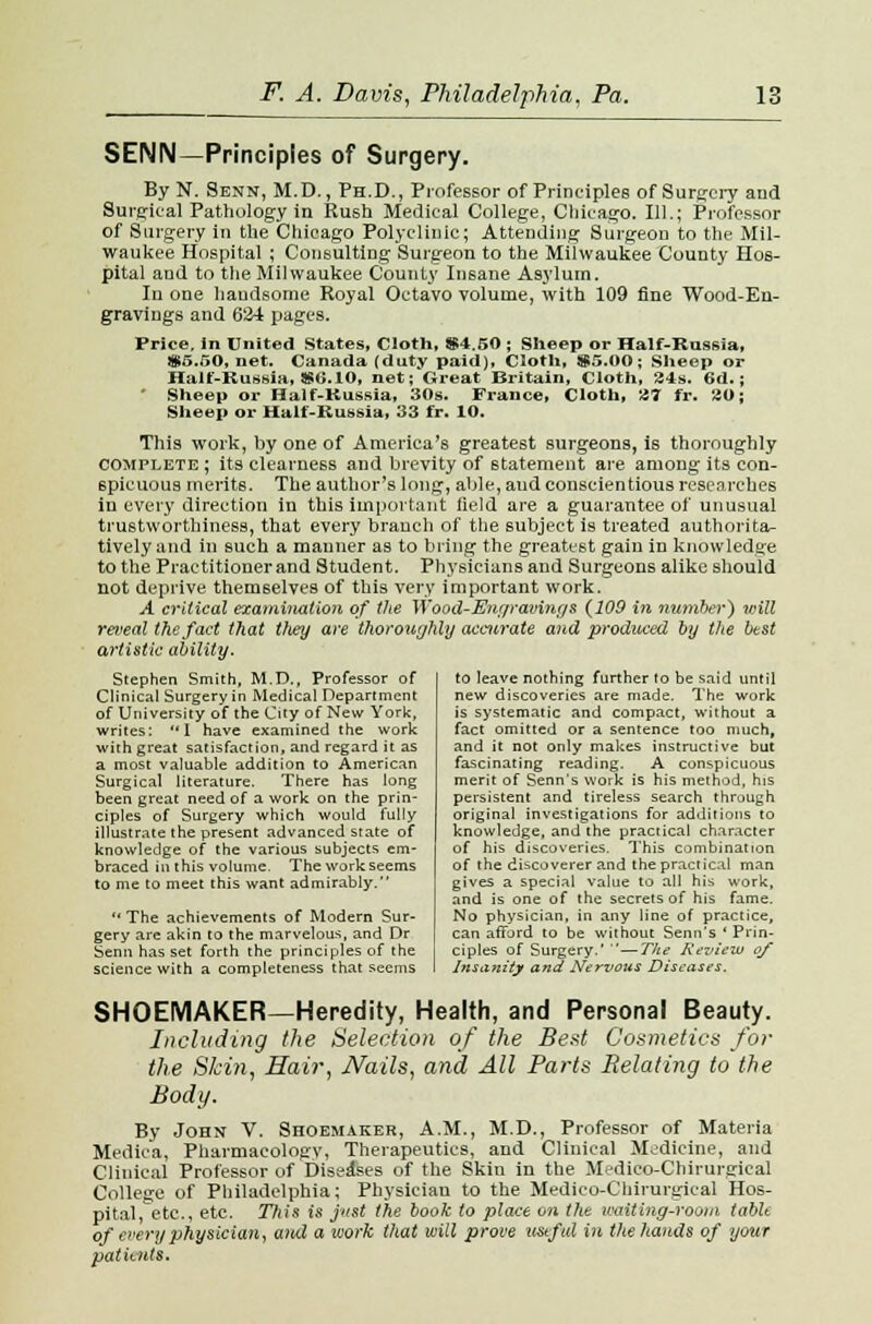 SENN—Principles of Surgery. By N. Senn, M.D., Ph.D., Professor of Principles of Surgery aud Surgical Pathology in Rush Medical College, Chicago. 111.; Professor of Surgery in the Chicago Polyclinic; Attending Surgeon to the Mil- waukee Hospital ; Consulting Surgeon to the Milwaukee County Hos- pital and to the Milwaukee County Insane Asylum. In one handsome Royal Octavo volume, with 109 fine Wood-En- gravings and 634 pages. Price, in United States, Cloth, $4.50 ; Sheep or Half-Russia, $5.50, net. Canada (duty paid), Cloth, S5.00; Sheep or Halt-Russia, $6.10, net; Great Britain, Cloth, 34s. 6d.; * Sheep or Half-Russia, 30s. France, Cloth, 27 fr. 20; Sheep or Half-Russia, 33 fr. 10. This work, by one of America's greatest surgeons, is thoroughly complete ; its clearness and brevity of statement are among its con- spicuous merits. The author's long, able, aud conscientious researches in every direction in this important field are a guarantee of unusual trustworthiness, that every branch of the subject is treated authorita- tively and in such a manner as to bring the greatest gain in knowledge to the Practitioner and Student. Physicians and Surgeons alike should not deprive themselves of this very important work. A critical examination of the Wood-Engraving & {109 in number) will reveal the fact that they are thoroughly accurate and produced by the best artistic ability. Stephen Smith, M.D., Professor of Clinical Surgery in Medical Department of Universiiy of the City of New York, writes: I have examined the work with great satisfaction, and regard it as a most valuable addition to American Surgical literature. There has long been great need of a work on the prin- ciples of Surgery which would fully illustrate the present advanced state of knowledge of the various subjects em- braced in this volume. The workseems to me to meet this want admirably.  The achievements of Modern Sur- gery are akin to the marvelous and Dr Senn has set forth the principles of the science with a completeness that seems to leave nothing further to be said until new discoveries are made. The work is systematic and compact, without a fact omitted or a sentence too much, and it not only makes instructive but fascinating reading. A conspicuous merit of Senn's work is his method, his persistent and tireless search through original investigations for additions to knowledge, and the practical character of his discoveries. This combination of the discoverer and the practical man gives a special value to all his work, and is one of the secrets of his fame. No physician, in any line of practice, can afford to be without Senn's ' Prin- ciples of Surgery.' —The Review of Insanity and Nervous Diseases. SHOEMAKER—Heredity, Health, and Personal Beauty. Including the Selection of the Best Cosmetics for the Skin, Hair, Nails, and All Parts Relating to the Body. By John V. Shoemaker, A.M., M.D., Professor of Materia Medica, Pharmacology, Therapeutics, and Clinical Medicine, and Clinical Professor of Diseases of the Skin in the Medico-Chinirgical College of Philadelphia; Physician to the Medico-Chirurgical Hos- pital, etc., etc. This is just the book to place on the waiting-room table of every physician, and a work that will prove useful in the hands of your patients.