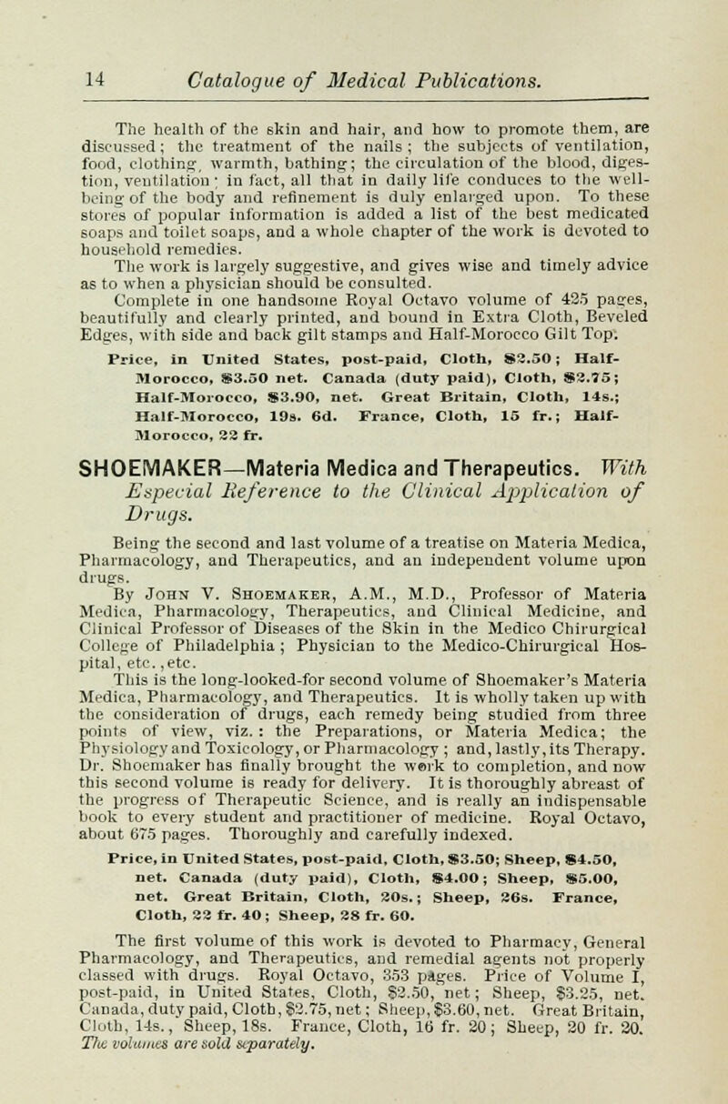 The health of the skin and hair, and how to promote them, are discussed; the treatment of the nails ; the subjects of ventilation, food, clothing, warmth, bathing; the circulation of the blood, diges- tion, ventilation ; in fact, all that in daily life conduces to the well- being of the body and refinement is duly enlarged upon. To these stores of popular information is added a list of the be6t medicated soaps and toilet soaps, and a whole chapter of the work is devoted to household remedies. The work is largely suggestive, and gives wise and timely advice as to when a physician should be consulted. Complete in one handsome Royal Octavo volume of 425 pages, beautifully and clearly printed, and bound in Extra Cloth, Beveled Edges, with side and back gilt stamps and Half-Morocco Gilt Top; Price, in United States, post-paid, Cloth, 83.50; Half- Morocco, 83.50 net. Canada (duty paid), Cloth, $3.75; Half-Morocco, 83.90, net. Great Britain, Cloth, 14s.; Half-Morocco, 19s. 6d. France, Cloth, 15 fr.; Half- Morocco, 33 fr. SHOEMAKER—Materia Medica and Therapeutics. With Especial Reference to the Clinical Application of Drugs. Being the second and last volume of a treatise on Materia Medica, Pharmacology, and Therapeutics, and an independent volume upon drugs. By John V. Shoemaker, A.M., M.D., Professor of Materia Medica, Pharmacology, Therapeutics, and Clinical Medicine, and Clinical Professor of Diseases of the Skin in the Medico Chirurgical College of Philadelphia ; Physician to the Medico-Chirurgieal Hos- pital, etc.,etc. This is the long-looked-for second volume of Shoemaker's Materia Medica, Pharmacology, and Therapeutics. It is wholly taken up with the consideration of drugs, each remedy being studied from three points of view, viz.: the Preparations, or Materia Medica; the Physiology and Toxicology, or Pharmacology ; and, lastly, its Therapy. Dr. Shoemaker has finally brought the werk to completion, and now this second volume i6 ready for delivery. It is thoroughly abreast of the progress of Therapeutic Science, and is really an indispensable book to every student and practitioner of medicine. Royal Octavo, about 675 pages. Thoroughly and carefully indexed. Price, in United States, post-paid. Cloth, S3.50; Sheep, 84.50, net. Canada (duty paid), Cloth, 84.00; Sheep, 85.00, net. Great Britain, Cloth, 30s.; Sheep, 36s. France, Cloth, 33 fr. 40; Sheep, 38 fr. 60. The first volume of this work is devoted to Pharmacy, General Pharmacology, and Therapeutics, and remedial agents not properly classed with drugs. Royal Octavo, 353 piges. Price of Volume I, post-paid, in United States, Cloth, 82.50, net; Sheep, $3.25, net. Canada, duty paid, Cloth, 82.75, net; Sheep, $3.60, net. Great Britain, Cloth, 14s., Sheep, 18s. France, Cloth, 16 fr. 20; Sheep, 20 fr. 20. Ttui volumes are sold separately.