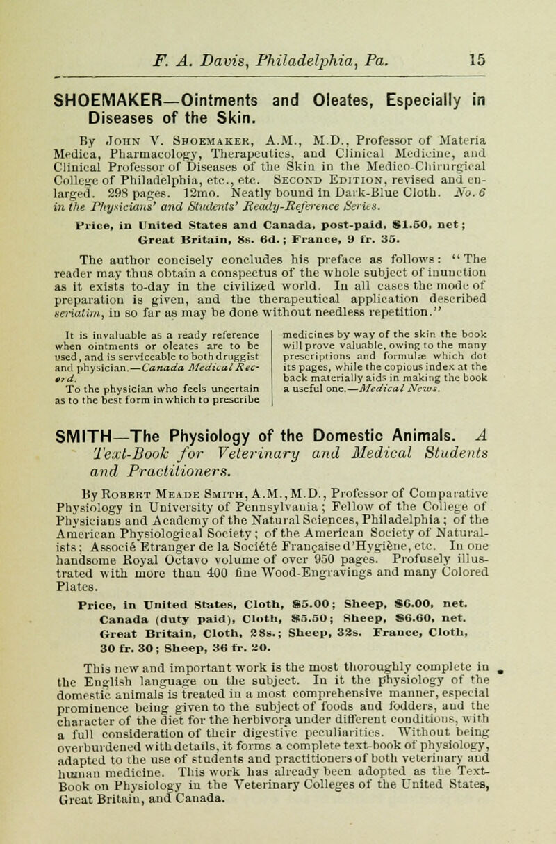 and Oleates, Especially in SHOEMAKER—Ointments Diseases of the Skin. By John V. Shoemaker, A.M., M.D., Professor of Materia Medica, Pharmacology, Therapeutics, and Clinical Medicine, and Clinical Professor of Diseases of the Skin in the Medico-Chirurgical College of Philadelphia, etc., etc. Second Edition, revised and en- larged. 298 pages. 12mo. Neatly bound in Dark-Blue Cloth. No. 6 in the Physicians' and Students' Meady-Reference Series. Price, ill United States and Canada, post-paid, $1.50, net; Great Britain, 8s. 6d.; France, 9 fr. 35. The author concisely concludes his preface as follows: The reader may thus obtain a conspectus of the whole subject of inunction as it exists to-day in the civilized world. In all cases the mode of preparation is given, and the therapeutical application described seriatim,, in so far as may be done without needless repetition. It is invaluable as a ready reference when ointments or oleates are to be used, and is serviceable to both druggist and physician.—Canada Medical Rec- ord. To the physician who feels uncertain as to the best form in which to prescribe medicines by way of the skin the book will prove valuable, owing to the many prescriptions and formula; which dot its pages, while the copious index at the back materially aids in making the book a useful one.—Medical News. SMITH—The Physiology of the Domestic Animals. A Text-Book for Veterinary and Medical Students and Practitioners. By Robert Meade Smith, A.M.,M.D., Professor of Comparative Physiology in University of Pennsylvania ; Fellow of the College of Physicians and Academy of the Natural Sciences, Philadelphia; of the American Physiological Society; of the American Society of Natural- ists; Associfi Etrauger de la SociSte' Francaised'Hygiene, etc. In one handsome Royal Octavo volume of over 950 pages. Profusely illus- trated with more than 400 fine Wood-Eugraviugs and many Colored Plates. Price, in United States, Cloth, $5.00; Sheep, $6.00, net. Canada (duty paid), Cloth, $5.50; Sheep, $6.60, net. Great Britain, Cloth, 28s.; Sheep, 33s. France, Cloth, 30 fr. 30 ; Sheep, 36 fr. 20. This new and important work is the most thoroughly complete in the English language on the subject. In it the physiology of the domestic auimals is treated iu a most comprehensive manner, especial prominence being given to the subject of foods and fodders, and the character of the diet for the herbivora under different conditions, with a full consideration of their digestive peculiarities. Without being overburdened with details, it forms a complete text-book of physiology, adapted to the use of students and practitioners of both veterinary and human medicine. This work has already been adopted as the Text- Book on Physiology iu the Veterinary Colleges of the United States, Great Britain, and Canada.