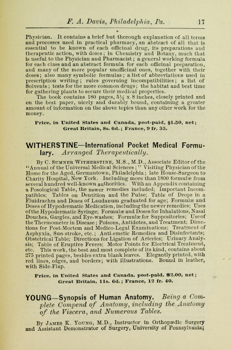 Physician. It contains a brief but thorough explanation of all terras and processes U6ed in practical pharmacy, an abstract of all that is essential to be known of each officinal drug, its preparations aud therapeutic action, with doses; in Chemistry and Botany, much that is useful to the Physician aud Pharmacist; a general working formula for each class and an abstract formula for each officinal preparation, and many of the more popular unofficinal ones, together with their doses; also many symbolic formulas; a list of abbreviations used in prescription writing; rules governing incompatibilities; a list of Solvents; tests for the more common drugs; the habitat and best time for gathering plants to secure their medical properties. The book contains 180 pages, 5% x 8 inches, closely printed and on the be6t paper, nicely and durably bound, containing a greater amount of information on the above topics than any other work for the money. Price, in United States and Canada, post-paid, $1.50, net; Great Britain, 8s. 6d.; France, 9 fr. 35. WITHERSTINE—International Pocket Medical Formu- lary. Arranged Therapeutically. By C. Sumner Witherstine, M.S., M.D., Associate Editorof the Annual of the Universal Medical Sciences ;  Visiting Physician of the Home for the Aged, Germantown, Philadelphia; late House-Surgeon to Charity Hospital, New York. Including more than 1800 formula? from several hundred well-known authorities. With an Appendix containing a Posological Table, the newer remedies included; Important Incom- patibles; Tables on Dentition and the Pul6e; Table of Drops in a Fluidrachm and Doses of Laudanum graduated for age; Formulae and Doses of Hypodermatic Medication, including the newer remedies; Uses of the Hypodermatic Syringe; Formula? and Do6es for Inhalations, Nasal Douches, Gargles, and Eye-washes; Formulae for Suppositories; Useof the Thermometer in Disease; Poisons, Antidotes, and Treatment; Direc- tions for Post-Mortem and Medico-Legal Examinations; Treatment of Asphyxia, Sun-stroke, etc.; Anti-emetic Remedies and Disinfectants; Obstetrical Table; Directions for Ligation of Arteries; Urinary Analy- sis; Table of Eruptive Fevers; Motor Points for Electrical Treatment, etc. This work, the best and most complete of its kind, contains about 275 printed pages, besides extra blank leaves. Elegantly printed, with red lines, edges, and borders; with illustrations. Bound in leather, with Side-Flap. Price, in United States and Canada, post-paid, 83.00, net; Great Britain, lis. 6d.; France, 12 fr. 40. YOUNG—Synopsis of Human Anatomy. Being a Com- plete Compend of Anatomy, including the Anatomy of the Viscera, and Numerous Tables. By James K. Young, M.D., Instructor in Orthopaedic Surgery and Assistant Demonstrator of Surgery, University of Pennsylvania;