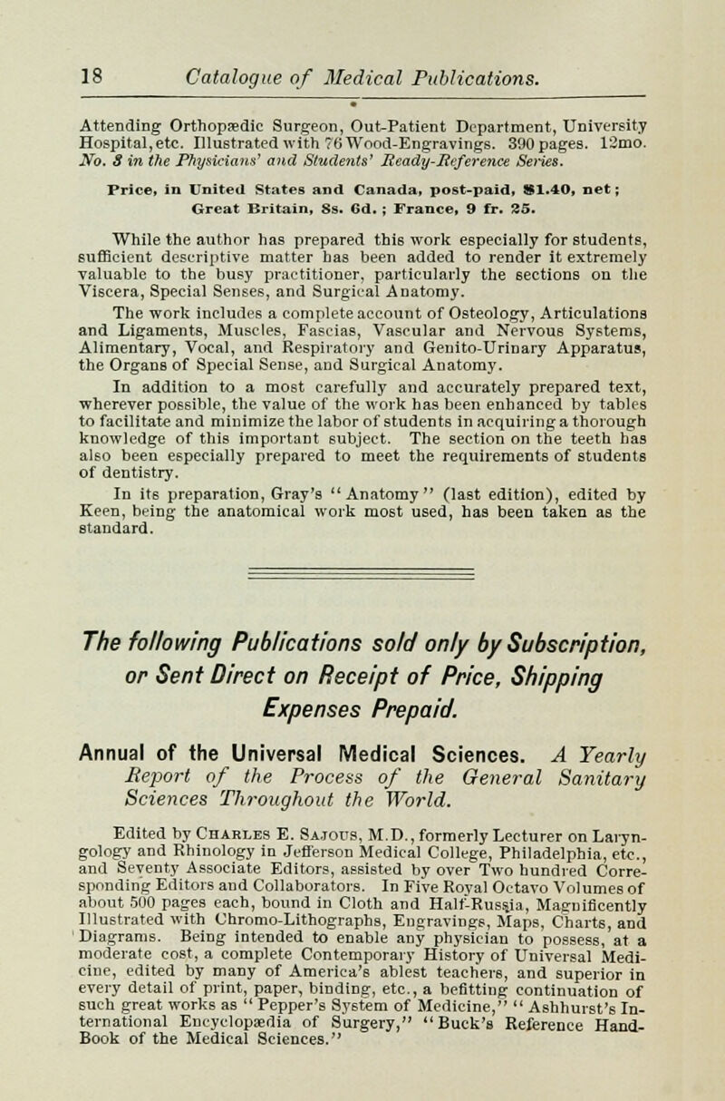 Attending Orthopsedic Surgeon, Out-Patient Department, University Hospital,etc. Illustrated with 76 Wood-Engravings. 390pages. 12mo. No. S in the Physicians' and Students' Ready-Reference Series. Price, in United States and Canada, post-paid, 81.40, net; Great Britain, 8s. Gd.; France, 9 fr. 25. While the author has prepared this work especially for students, sufficient descriptive matter has been added to render it extremely valuable to the busy practitioner, particularly the sections on the Viscera, Special Senses, and Surgical Anatomy. The work includes a complete account of Osteology, Articulations and Ligaments, Muscles, Fascias, Vascular and Nervous Systems, Alimentary, Vocal, and Respiratory and Genito-Urinary Apparatus, the Organs of Special Sense, and Surgical Anatomy. In addition to a most carefully and accurately prepared text, wherever possible, the value of the work has been enhanced by tables to facilitate and minimize the labor of students in acquiring a thorough knowledge of this important subject. The section on the teeth has also been especially prepared to meet the requirements of students of dentistry. In its preparation, Gray's Anatomy (last edition), edited by Keen, being the anatomical work most used, has been taken as the standard. The following Publications sold only by Subscription, or Sent Direct on Receipt of Price, Shipping Expenses Prepaid. Annual of the Universal Medical Sciences. A Yearly Report of the Process of the General Sanitary Sciences Throughout the World. Edited by Charles E. Sa.tous, M.D., formerly Lecturer on Laryn- gology and Rhinology in Jefferson Medical College, Philadelphia, etc., and Seventy Associate Editors, assisted by over Two hundred Corre- sponding Editors and Collaborators. In Five Royal Octavo Volumes of about 500 pages each, bound in Cloth and Half-Russja, Magnificently Illustrated with Chromo-Lithographs, Engravings, Maps, Charts, and Diagrams. Being intended to enable any physician to possess, at a moderate cost, a complete Contemporary History of Universal Medi- cine, edited by many of America's ablest teachers, and superior in every detail of print, paper, binding, etc., a befitting continuation of such great works as  Pepper's System of Medicine,  Ashhurst's In- ternational Encyclopedia of Surgery, Buck's Reference Hand- Book of the Medical Sciences.