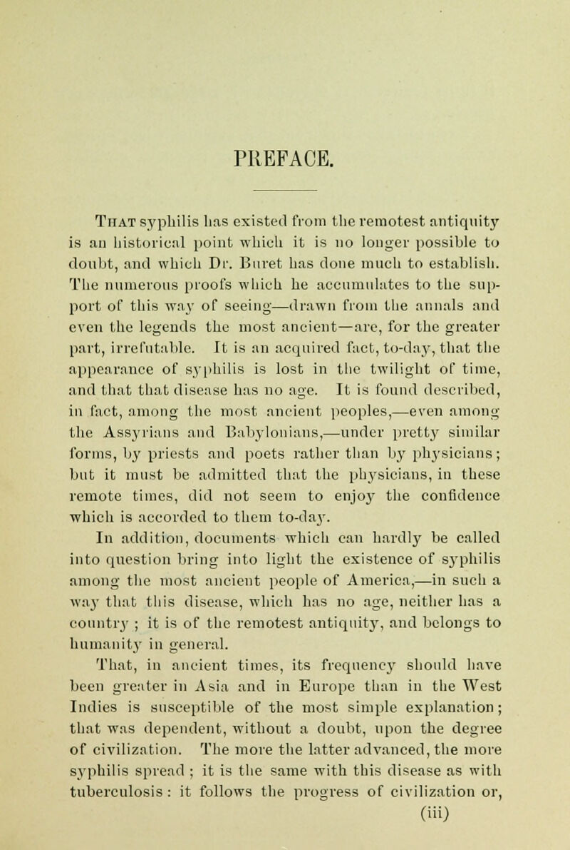 Ttiat syphilis has existed from the remotest antiquity is an historical point which it is no longer possible to doubt, and which Dr. Buret has done much to establish. The numerous proofs which he accumulates to the sup- port of this way of seeing—drawn from the annals and even the legends the most ancient—are, for the greater part, irrefutable. It is an acquired fact, to-day, that the appearance of syphilis is lost in the twilight of time, and that that disease has no age. It is found described, in fact, among the most ancient peoples,—even among the Assyrians and Babylonians,—under pretty similar forms, by priests and poets rather than by physicians; but it must be admitted that the physicians, in these remote times, did not seem to enjoy the confidence which is accorded to them to-day. In addition, documents which can hardly be called into question bring into light the existence of syphilis among the most ancient people of America,—in such a way that this disease, which has no age, neither has a country ; it is of the remotest antiquity, and belongs to humanity in general. That, in ancient times, its frequency should have been greater in Asia and in Europe than in the West Indies is susceptible of the most simple explanation; that was dependent, without a doubt, upon the degree of civilization. The more the latter advanced, the more syphilis spread ; it is the same with this disease as with tuberculosis: it follows the progress of civilization or,