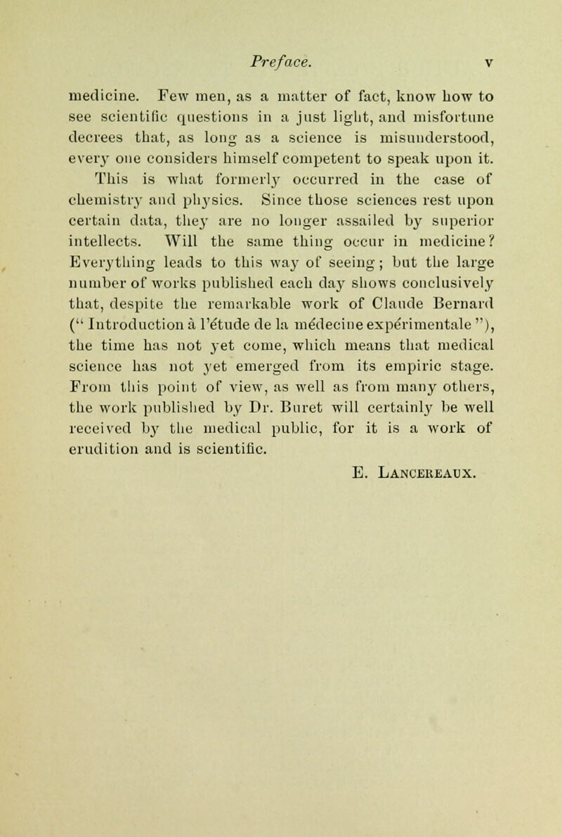 medicine. Few men, as a matter of fact, know how to see scientific questions in a just liglit, and misfortune decrees that, as long as a science is misunderstood, every one considers himself competent to speak upon it. This is what formerly occurred in the case of chemistry and pli3'sics. Since those sciences rest upon certain data, the}' are no longer assailed by superior intellects. Will the same thing occur in medicine? Everything leads to this way of seeing; but the large number of works published each day shows conclusively that, despite the remarkable work of Claude Bernard ( Introduction a l'etude de la meYlecine experimentale ), the time has not yet come, which means that medical science has not yet emerged from its empiric stage. From this point of view, as well as from many others, the work published by Dr. Buret will certainly be well received by the medical public, for it is a work of erudition and is scientific. E. Lancereaux.