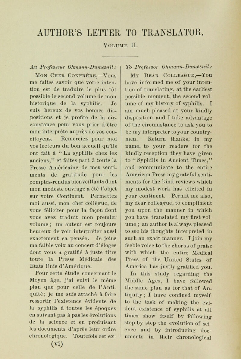 AUTHOR'S LETTER TO TRANSLATOR. Volume II. Au Professeur Ohmann-Dwnesnil: Mon Cher Confrere,—Vous me faites savoir que votre inten- tion est de traduire le plus tot possible le second volume de mon historique de la syphilis. Je suis hereux de vos bonnes dis- positions et je profite de la cir- eoustance pour vous prier d'etre mon interpiete aupres de vos eon- citoyens. Remerciez pour moi vos lecteurs du bon aecueil qu'ils ont fait a  La syphilis chez lez auciens, et faites part a toute la Presse AunSricaine de mes senti- ments de gratitude pour les comptes-rendus bienveillants dont mon modesteouvrage a etc l'objet sur votre Continent. Permettez moi aussi, mon cher collegue, de vous ffiliciter pour la facon dont vous avez traduit mon premier volume; un auteur est toujours heureux de voir Interpreter aussi exactement sa pensee. Je joins ma faible voix au concert d'eloges dont vous a gratifie a juste titre toute la Presse Mfidicale des Etats Unis d'Amerique. Pour cette (Stude concernant le Moyen age, j'ai suivi le meme plan que pour celle de l'Anti- quite; je me suis attache a faire ressortir l'existence evidente de la syphilis a toutes les 6poques en suivant pas a pas les evolutions de la science et en produisant les documents d'apres leur ordre chronologique. Toutefois cet ex- (Vi) To Professor Ohmann-Dumesnil : Mt Dear Colleague,—You have informed me of your inten- tion of translating, at the earliest possible moment, the second vol- ume of my history of syphilis. I am much pleased at your kindly disposition and I take advantage of the circumstance to ask you to be my interpreter to your country- men. Return thanks, in my name, to your readers for the kindly reception they have given to  Syphilis in Ancient Times, and communicate to the entire American Press my grateful senti- ments for the kind reviews which my modest work has elicited in your continent. Permit me also, my dear colleague, to compliment you upon the manner in which you have translated my first vol- ume ; an author is always pleased to see his thoughts interpreted in such an exact manner. I join my feeble voice to the chorus of praise with which the entire Medical Press of the United States of America has justly gratified you. In this study regarding the Middle Ages, I have followed the same plan as for that of An- tiquity ; I have confined myself to the task of making the evi- dent existence of syphilis at all times show itself by following step by step the evolution of sci- ence and by introducing doc- uments in their chronological