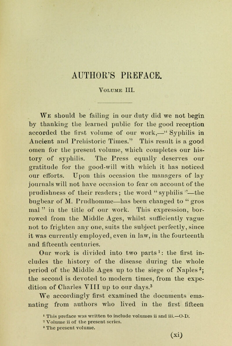 Volume III. We should be failing in our duty did we not begin by thanking the learned public for the good reception accorded the first volume of our work,— Syphilis in Ancient and Prehistoric Times. This result is a good omen for the present volume, which completes our his- tory of syphilis. The Press equally deserves our gratitude for the good-will with which it has noticed our efforts. Upon this occasion the managers of Ia3r journals will not have occasion to fear on account of the prudishness of their readers; the word syphilis''—the bugbear of M. Prudhomme—has been changed to  gros mal  in the title of our work. This expression, bor- rowed from the Middle Ages, whilst sufficiently vague not to frighten any one, suits the subject perfectly, since it was currently employed, even in law, in the fourteenth and fifteenth centuries. Our work is divided into two parts1: the first in- cludes the history of the disease during the whole period of the Middle Ages up to the siege of Naples2; the second is devoted to modern times, from the expe- dition of Charles VIII up to our days.3 We accordingly first examined the documents ema- nating from authors who lived in the first fifteen 1 This preface was written to include volumes ii and iii.—O-D. - Volume ii of tlie present series. 3 The present volume.