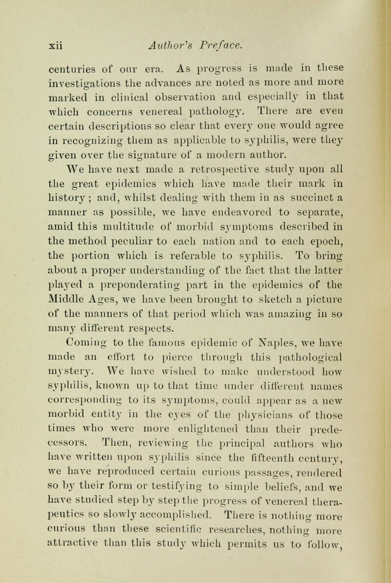 centuries of our era. As progress is made in these investigations the advances are noted as more and more marked in clinical observation and especially in that which concerns venereal pathology. There are even certain descriptions so clear that every one would agree in recognizing them as applicable to syphilis, were they given over the signature of a modern author. We have next made a retrospective study upon all the great epidemics which have made their mark in histoiy ; and, whilst dealing with them in as succinct a manner as possible, we have endeavored to separate, amid this multitude of morbid symptoms described in the method peculiar to each nation and to each epoch, the portion which is referable to syphilis. To bring about a proper understanding of the fact that the latter played a preponderating part in the epidemics of the Middle Ages, we have been brought to sketch a picture of the manners of that period which was amazing in so many different respects. Coming to the famous epidemic of Naples, we have made an effort to pierce through this pathological mystery. We have wished to make understood how syphilis, known up to that time under different names corresponding to its symptoms, could appear as a new morbid entity in the eyes of the physicians of those times who were more enlightened than their prede- cessors. Then, reviewing the principal authors who have written upon syphilis since the fifteenth century, we have reproduced certain curious passages, rendered so by their form or testifying to simple beliefs, and we have studied step by step the progress of venereal thera- peutics so slowdy accomplished. There is nothing more curious thnn these scientific researches, nothing more attractive than this study which permits us to follow,