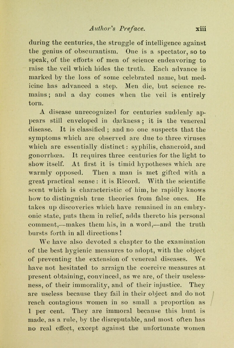 during the centuries, the struggle of intelligence against the genius of obscurantism. One is a spectator, so to speak, of the efforts of men of science endeavoring to raise the veil which hides the truth. Each advance is marked by the loss of some celebrated name, but med- icine has advanced a step. Men die, but science re- mains ; and a day comes when the veil is entirely torn. A disease unrecognized for centuries suddenly ap- pears still enveloped in darkness ; it is the venereal disease. It is classified ; and no one suspects that the symptoms which are observed are due to three viruses which are essentially distinct: syphilis, chancroid, and gonorrhoea. It requires three centuries for the light to show itself. At first it is timid hypotheses which are warmly opposed. Then a man is met gifted with a great practical sense : it is Ricord. With the scientific scent which is characteristic of him, he rapidly knows how to distinguish true theories from false ones. He takes up discoveries which have remained in an embry- onic state, puts them in relief, adds thereto his personal comment,—makes them his, in a word,—and the truth bursts forth in all directions! We have also devoted a chapter to the examination of the best hygienic measures to adopt, with the object of preventing the extension of venereal diseases. We have not hesitated to arraign the coercive measures at present obtaining, convinced, as we are, of their useless- ness, of their immorality, and of their injustice. They are useless because they fail in their object and do not reach contagious women in so small a proportion as 1 per cent. They are immoral because this hunt is made, as a rule, by the disreputable, and most often has no real effect, except against the unfortunate women