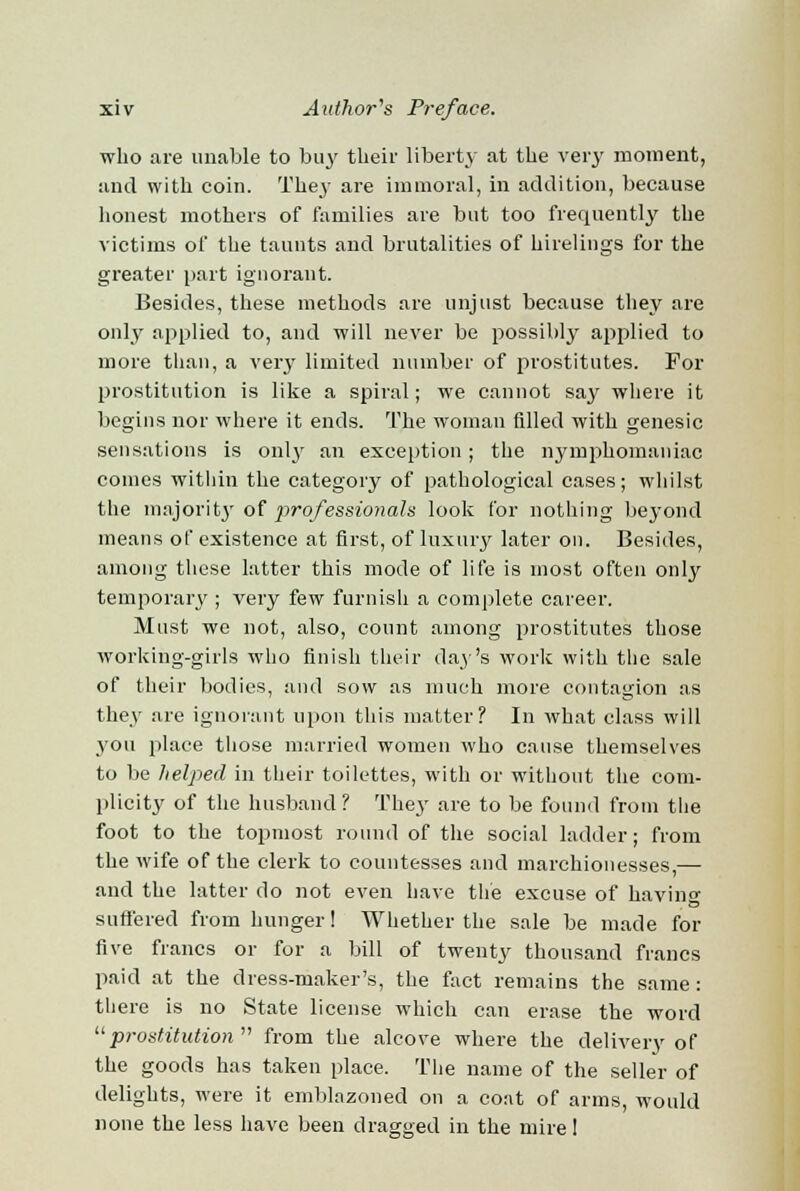 who are unable to buy their liberty at the very moment, and with coin. They are immoral, in addition, because honest mothers of families are but too frequently the victims of the taunts and brutalities of hirelings for the greater part ignorant. Besides, these methods are unjust because they are only applied to, and will never be possibly applied to more than, a very limited number of prostitutes. For prostitution is like a spiral; we cannot say where it begins nor where it ends. The woman filled with genesic sensations is only an exception; the nymphomaniac comes within the category of pathological cases; whilst the majority of professionals look for nothing beyond means of existence at first, of luxury later on. Besides, among these latter this mode of life is most often only temporary ; very few furnish a complete career. Must we not, also, count among prostitutes those working-girls who finish their day's work with the sale of their bodies, and sow as much more contagion as they are ignorant upon this matter? In what class will you place those married women who cause themselves to be helped in their toilettes, with or without the com- plicity of the husband? They are to be found from the foot to the topmost round of the social ladder; from the wife of the clerk to countesses and marchionesses,— and the latter do not even have the excuse of having suffered from hunger! Whether the sale be made for five francs or for a bill of twenty thousand francs paid at the dress-maker's, the fact remains the same : there is no State license which can erase the word prostitution from the alcove where the delivery of the goods has taken place. The name of the seller of delights, were it emblazoned on a coat of arms, would none the less have been dragged in the mire!