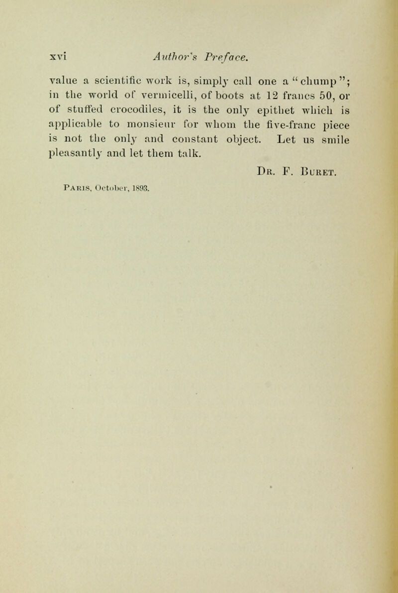value a scientific work is, simply call one a chump; in the world of vermicelli, of boots at 12 francs 50, or of stuffed crocodiles, it is the only epithet which is applicable to monsieur for whom the five-franc piece is not the only and constant object. Let us smile pleasantly and let them talk. Dr. F. Buret. Paris, October, 1893.