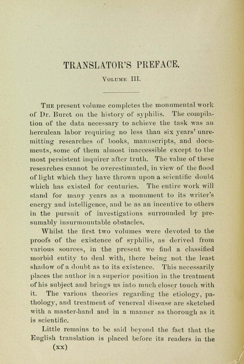 TRANSLATOR'S PREFACE. Volume III. The present volume completes the monumental work of Dr. Buret on the histoid of syphilis. The compila- tion of the data necessary to achieve the task was an herculean labor requiring no less than six years' unre- mitting researches of books, manuscripts, and docu- ments, some of them almost inaccessible except to the most persistent inquirer after truth. The value of these researches cannot be overestimated, in view of the flood of light which they have thrown upon a scientific doubt which has existed for centuries. The entire work will stand for many years as a monument to its writer's en erg}' and intelligence, and be as an incentive to others in the pursuit of investigations surrounded bj' pre- sumably insurmountable obstacles. Whilst the first two volumes were devoted to the proofs of the existence of syphilis, as derived from various sources, in the present we find a classified morbid entity to deal with, there being not the least shadow of a doubt as to its existence. This necessarily places the author in a superior position in the treatment of his subject and brings us into much closer touch with it. The various theories regarding the etiology, pa- thologj-, and treatment of venereal disease are sketched with a master-hand and in a manner as thorough as it is scientific. Little remains to be said beyond the fact that the English translation is placed before its readers in the