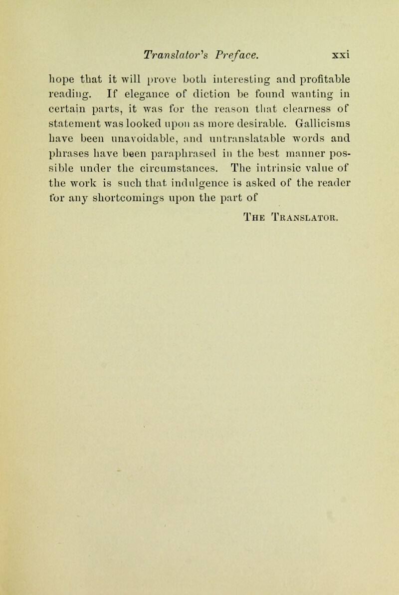 hope that it will prove both interesting and profitable reading. If elegance of diction be found wanting in certain parts, it was for the reason that clearness of statement was looked upon as more desirable. Gallicisms have been unavoidable, and untranslatable words and phrases have been paraphrased in the best manner pos- sible under the circumstances. The intrinsic value of the work is such that indulgence is asked of the reader for any shortcomings upon the part of The Translator.