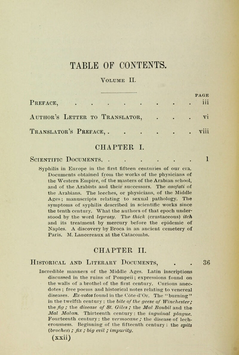 Volume II. PAGE Preface, iii Author's Letter to Translator, . . vi Translator's Preface, viii CHAPTER I. Scientific Documents 1 Syphilis in Europe in the first fifteen centuries of our era. Documents obtained from the works of the physicians of the Western Empire, of the masters of the Arabian school, and of the Arabists and their successors. The asafali of the Arabians. The leeches, or physicians, of the Middle Ages; manuscripts relating to sexual pathology. The symptoms of syphilis described in scientific works since the tenth century. What the authors of that epoch under- stood by the word leprosy. The thick (crustaceous) itch and its treatment by mercury before the epidemic of Naples. A discovery by Broca in an ancient cemetery of Paris. M. Lancereaux at the Catacombs. CHAPTER II. Historical and Literary Documents, . . 36 Incredible manners of the Middle Ages. Latin inscriptions discussed in the ruins of Pompeii; expressions found on the walls of a brothel of the first century. Curious anec- dotes ; free poems and historical notes relating to venereal diseases. Ex-votosfound in the Cote-d'Or. The burning in the twelfth century ; the bite of the geese of Winchester; the fig ; the disease of St. Oiles ; the Mai Boubil and the Mai Malan. Thirteenth century: the inguinal plague. Fourteenth century: the vermocane; the disease of lech- erousness. Beginning of the fifteenth century: the spits (broches) ; fix ; big evil ; impurity.