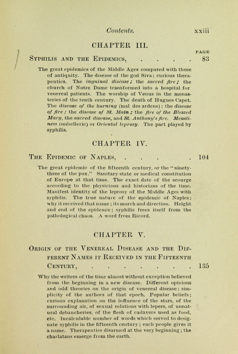 CHAPTER III. PAGE Syphilis and the Epidemics, .... 83 The great epidemics of the Middle Ages compared with tliose of antiquity. The disease of the god Siva; curious thera- peutics. The inguinal disease; the sacred fire; the church of Notre Dame transformed into a hospital for venereal patients. The worship of Venus in the monas- teries of the tenth century. The death of Hugues Capet. The disease of the burning (mal des ardens); the disease of fire ; the disease of St. Main ; the fire of the Blessed Mary, the sacred disease, and St. Anthony'1 s fire. Measli- ness (mesellerie) or Oriental leprosy. The part played hy syphilis. CHAPTER IV. The Epidemic of Naples, ... . 104 The great epidemic of the fifteenth century, or the ninety- three of the pox. Sanitary state or medical constitution of Europe at that time. The exact date of the scourge according to the physicians and historians of the time. Manifest identity of the leprosy of the Middle Ages with syphilis. The true nature of the epidemic of Naples; why it received that name ; its march and direction. Height and end of the epidemic; syphilis frees itself from the pathological chaos. A word from Ricord. CHAPTER V. Origin of the Venereal Disease and the Dif- ferent Names it Received in the Fifteenth Century, 135 Why the writers of the time almost without exception believed from the beginning in a new disease. Different opinions and odd theories on the origin of venereal disease; sim- plicity of the authors of that epoch. Popular beliefs; curious explanation on the influence of the stars, of the surrounding air, of sexual relations with lepers, of unnat- ural debaucheries, of the flesh of cadavers used as food, etc. Incalculable number of words which served to desig- nate syphilis in the fifteenth century ; each people gives it a name. Therapeutics disarmed at the very beginning ; the charlatans emerge from the earth.