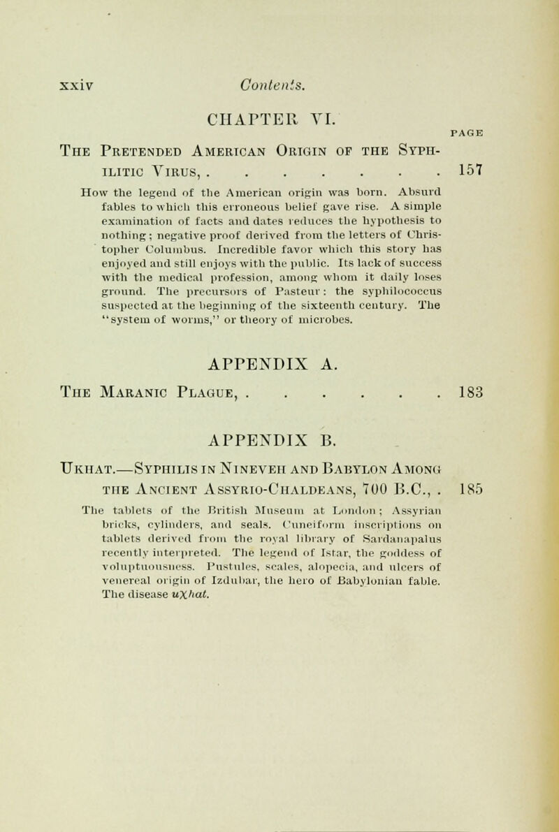 CHAPTER VI. PAGE The Pretended American Origin of the Syph- ilitic Virus, 157 How the legend of the American origin was born. Absurd fables to which this erroneous belief gave rise. A simple examination of facts and dates reduces the hypothesis to nothing; negative proof derived from the letters of Chris- topher Columbus. Incredible favor which this story has enjoyed and still enjoys with the public. Its lack of success with the medical profession, among whom it daily loses ground. The precursors of Pasteur: the syphilococcus suspected at the beginning of the sixteenth century. The system of worms, or theory of microbes. APPENDIX A. The Maranic Plague, 183 APPENDIX B. Ukhat.—Syphilis in Nineveh and Babylon Among the Ancient Assyrio-Chaldeans, 700 B.C., . 185 The tablets of the British Museum at London; Assyrian bricks, cylinders, and seals. Cuneiform inscriptions on tablets derived from the royal library of Sardanapalus recently interpreted. The legend of Istar, the goddess of voluptuousness. Pustules, scales, alopecia, and ulcers of venereal origin of Izduhar, the hero of Babylonian fable. The disease uXhat.