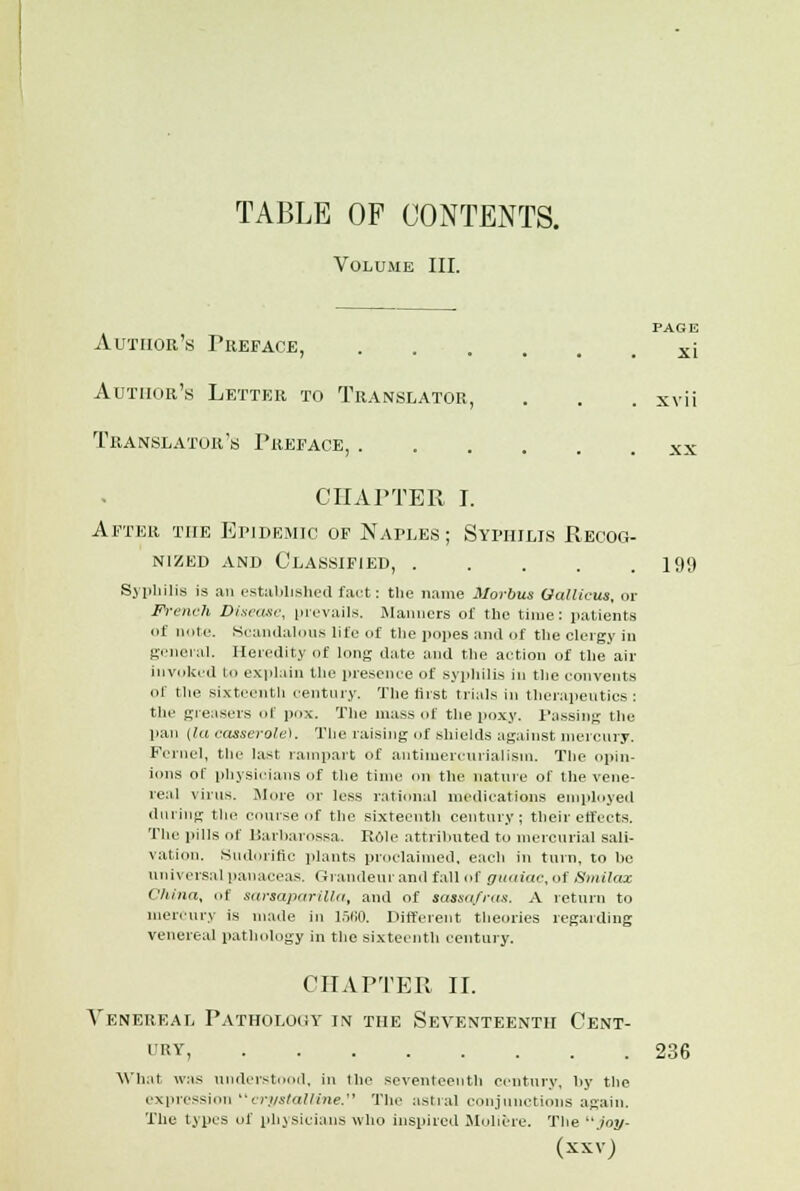 Volume III. Author's Preface, Author's Letter to Translator, Translator's Preface, . PAGE xi XVII XX CHAPTER I. After the EriDRMio of Naples; Syphilis Recog- nized and Classified, . . . . .199 Syphilis is an established fact: tlie name Morbus Gallicus, or French Disease, prevails. Manners of the time: patients of note. Scandalous life of the popes and of the clergy in general. Heredity of long date and the action of the air invoked to explain the presence of syphilis in the convents of the sixteenth century. The first trials in therapeutics: the greasers of pox. The mass of the poxy. Passing the pan (la casserole). The raising of shields against mercury. Ferncl, the last rampart of atitimerctirialism. The opin- ions of physicians of the time on the nature of the vene- real virus. More or less rational medications employed dining the course of the sixteenth century; their effects. The pills of liarharossa. Rdle attributed to mercurial sali- vation. Sudorific plants proclaimed, each in turn, to he universal panaceas. Grandeur and fall of guaiac, of Smilax China, of sarsapiirilln, ami of sassafras. A return to mercury is made in 1560. Different theories regarding venereal pathology in the sixteenth century. CHAPTER II. Venereal Pathology in the Seventeenth Cent- i RY 236 What was understood, in the seventeenth century, by the expression crystalline. The astral conjunctions again. The types of physicians who inspired Multi-re. The joy- (XXVJ