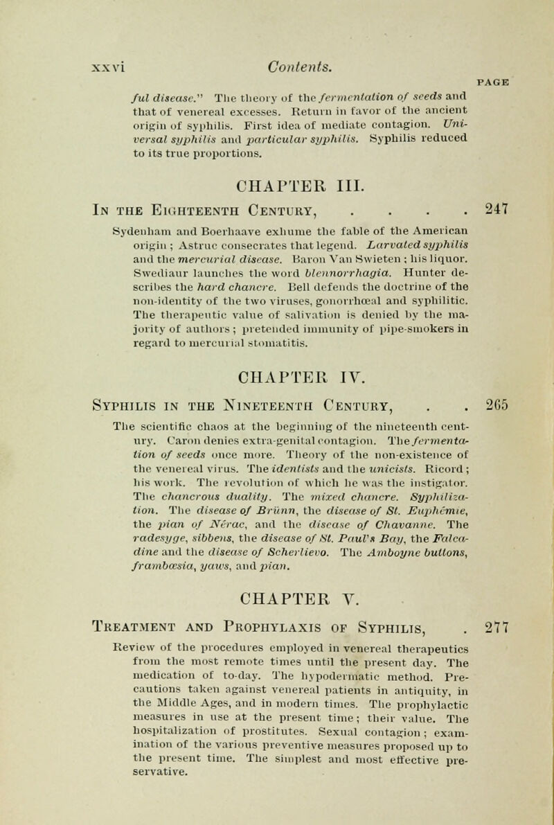 PAGE Jul disease. The theory of the fermentation of seeds and that of venereal excesses. Return in favor of the ancient origin of syphilis. First idea of mediate contagion. Uni- versal syphilis and particular syphilis. Syphilis reduced to its true proportions. CHAPTER III. In the Eighteenth Century, .... 247 Sydenham and Boerhaave exhume the fable of the American origin; Astruc consecrates that legend. Larvated syphilis and the mercurial disease. Baron Van Swieten ; his liquor. Swediaur launches the word blcnnorrhagia. Hunter de- scribes the hard chancre. Bell defends the doctrine of the non-identity of the two viruses, gonorrheal and syphilitic. The therapeutic value of salivation is denied by the ma- jority of authors ; pretended immunity of pipe-smokers in regard to mercurial stomatitis. CHAPTER IV. Syphilis in the Nineteenth Century, . . 265 The scientific chaos at the beginning of the nineteenth cent- ury. Caroxi denies extra-genital contagion. The fermenta- tion of seeds once more. Theory of the non-existence of the veneieal virus. The idenlists and the unicists. Ricord ; his work. The revolution of which lie was the instigator. The chancrous duality. The mixed chancre. Syphiliza- tion. The disease of Bri'tnn, the disease of St. Euphemie, the pian of Nerac, and the disease of Chavanne. The radesyge, sibbens, the disease of tit. Paul's Bay, the Falca- dine and the disease of Scherlievo. The Amboyne buttons, frambaisia,, yaws, aiidpuwj. CHAPTER V. Treatment and Prophylaxis of Syphilis, . 277 Review of the procedures employed in venereal therapeutics from the most remote times until the jiresent day. The medication of to-day. The hypodermatic method. Pre- cautions taken against venereal patients in antiquity, in the Middle Ages, and in modern times. The prophylactic measures in use at the present time; their value. The hospitalization of prostitutes. Sexual contagion; exam- ination of the various preventive measures proposed up to the present time. The simplest and most effective pre- servative.