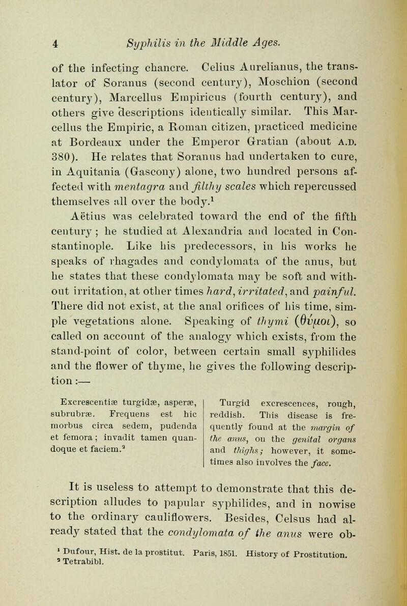 of the infecting chancre. Celius Aurelianus, the trans- lator of Soranus (second century), Moschion (second century), Marcellus Einpiricus (fourth century), and others give 'descriptions identically similar. This Mar- cellus the Empiric, a Roman citizen, practiced medicine at Bordeaux under the Emperor Gratian (about a.d. 380). He relates that Soranus had undertaken to cure, in Aquitania (Gascony) alone, two hundred persons af- fected with mentagra and filthy scales which repercussed themselves all over the body.1 Aetius was celebrated toward the end of the fifth century ; he studied at Alexandria and located in Con- stantinople. Like his predecessors, in his works he speaks of rhagades and condylomata of the anus, but he states that these condylomata may be soft and with- out irritation, at other times hard, irritated, and painful. There did not exist, at the anal orifices of his time, sim- ple vegetations alone. Speaking of thymi (dv/ioi), so called on account of the analogy which exists, from the stand-point of color, between certain small sj'philides and the flower of thyme, he gives the following descrip- tion :— Excreseentise turgidse, asperse, subrubrae. Frequens est hie morbus circa sedem, pudenda et femora; invadit tamen quan- doque et faeiem.Q Turgid excrescences, rough, reddish. This disease is fre- quently found at the margin of the anus, on the genital organs and thighs; however, it some- times also involves the face. It is useless to attempt to demonstrate that this de- scription alludes to papular syphilides, and in nowise to the ordinary cauliflowers. Besides, Celsus had al- ready stated that the condylomata of the anus were ob- 3 Tetrabibl.