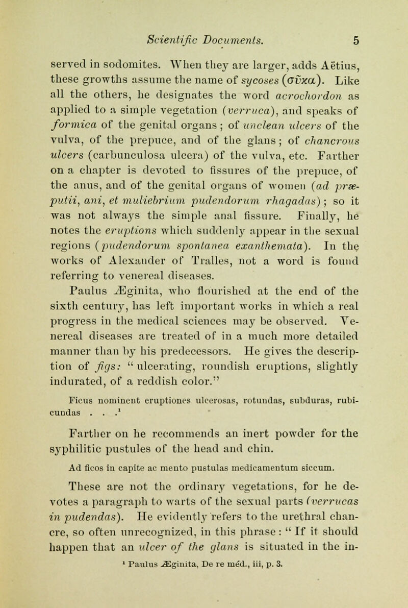 served in sodomites. When they are larger, adds Aetius, these growths assume the name of sycoses (ovxa). Like all the others, he designates the word acrochordon as applied to a simple vegetation (verruca), and speaks of formica of the genital organs ; of unclean ulcers of the vulva, of the prepuce, and of the glans ; of chancrous ulcers (carbunculosa ulcera) of the vulva, etc. Farther on a chapter is devoted to fissures of the prepuce, of the anus, and of the genital organs of women (ad prse- putii, ani, et muliebrium pudendorum rhagadas); so it was not always the simple anal fissure. Finally, he notes the eruptions which suddenly appear in the sexual regions (pudendorum spontanea exanthemata). In the works of Alexander of Tralles, not a word is found referring to venereal diseases. Paulus iEginita, who flourished at the end of the sixth century, has left important works in which a real progress in the medical sciences may be observed. Ve- nereal diseases are treated of in a much more detailed manner than by his predecessors. He gives the descrip- tion of figs: ulcerating, roundish eruptions, slightly indurated, of a reddish color. Ficus nominent eruptiones ulcerosas, rotundas, subdural rubi- cundas . . .' Farther on he recommends an inert powder for the syphilitic pustules of the head and chin. Ad flcos in capite ac mento pu6tulas medieamentum siccum. These are not the ordinary vegetations, for he de- votes a paragraph to warts of the sexual parts (verrucas in pudendas). He evidently refers to the urethral chan- cre, so often unrecognized, in this phrase:  If it should happen that an ulcer of the glans is situated in the in- 1 Paulus .aSgiiuta, De re med., iii, p. 3.