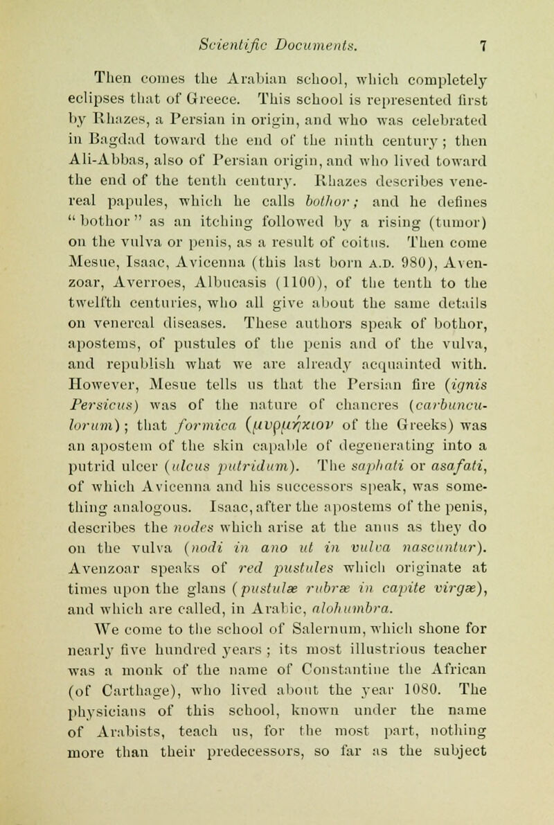 Then comes the Arabian school, which completely eclipses that of Greece. This school is represented first by Rhazes, a Persian in origin, and who was celebrated in Bagdad toward the end of the ninth century; then Ali-Abbas, also of Persian origin, and who lived toward the end of the tenth century. Rhazes describes vene- real papules, which he calls bothor; and he defines  bothor as an itching followed by a rising (tumor) on the vulva or penis, as a result of coitus. Then come Mesue, Isaac, Avicenna (this last born a.d. 980), Aven- zoar, Averroes, Albucasis (1100), of the tenth to the twelfth centuries, who all give about the same details on venereal diseases. These authors speak of bothor, apostems, of pustules of the penis and of the vulva, and republish what we are already acquainted with. However, Mesue tells us that the Persian fire {ignis Persicus) was of the nature of chancres (carbuncu- lorum); that formica (/.ivp^iyjxiov of the Greeks) was an apostein of the skin capable of degenerating into a putrid ulcer (ulcus pidridum). The saphati or asafati, of which Avicenna and his successors speak, was some- thing analogous. Isaac, after the apostems of the penis, describes the nodes which arise at the anus as they do on the vulva (nodi in ano ut in vulva nascuntur). Avenzoar speaks of red pustules which originate at times upon the glans (pustulae rubrse in capite virgx), and which are called, in Arabic, aloh umbra. We come to the school of Salernum, which shone for nearly five hundred 3'ears ; its most illustrious teacher was a monk of the name of Constantiue the African (of Carthage), who lived about the year 1080. The physicians of this school, known under the name of Arabists, teacb us, for the most part, nothing more than their predecessors, so far as the subject