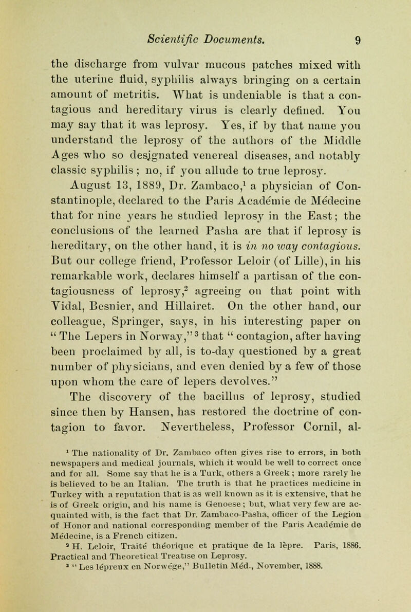 the discharge from vulvar mucous patches mixed with the uterine fluid, syphilis always bringing on a certain amount of metritis. What is undeniable is that a con- tagious and hereditary virus is clearly defined. You may say that it was leprosy. Yes, if by that name you understand the leprosy of the authors of the Middle Ages who so designated venereal diseases, and notably classic syphilis ; no, if you allude to true lepros}\ August 13, 1889, Dr. Zambaco,1 a physician of Con- stantinople, declared to the Paris Acadeniie de MeMecine that for nine years he studied leprosy in the East; the conclusions of the learned Pasha are that if leprosy is hereditary, on the other hand, it is in no way contagious. But our college friend, Professor Leloir (of Lille), in his remarkable work, declares himself a partisan of the con- tagiousness of leprosy,2 agreeing on that point with Vidal, Besnier, and Hillairet. On the other hand, our colleague, Springer, says, in his interesting paper on  The Lepers in Norway,3 that  contagion, after having been proclaimed by all, is to-day questioned by a great number of physicians, and even denied by a few of those upon whom the care of lepers devolves. The discovery of the bacillus of leprosy, studied since then by Hansen, has restored the doctrine of con- tagion to favor. Nevertheless, Professor Cornil, al- 1 The nationality of Dr. Zambaco often gives rise to errors, in both newspapers and medical journals, which it would be well to correct once and for all. Some say that he is a Turk, others a Greek ; more rarely lie is believed to be an Italian. The truth is that he practices medicine in Turkey with a reputation that is as well known as it is extensive, that he is of Greek origin, and his name is Genoese; but, what very few are ac- quainted with, is the fact that Dr. Zambaco-Pasha, officer of the Legion of Honor and national corresponding member of the Paris Academie de Medecine, is a French citizen. a H. Leloir, Traite theorique et pratique de la lepre. Paris, 1886. Practical and Theoretical Treatise on Leprosy. ' Les le'preux en Norwc'ge, Bulletin Me'd., November, 1888.