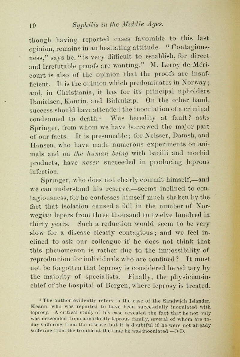 though having reported cases favorable to this last opinion, remains in an hesitating attitude.  Contagious- ness  says he, is very difficult to establish, for direct and irrefutable proofs are wanting. M. Leroy de Meri- court is also of the opinion that the proofs are insuf- ficient. It is the opinion which predominates in Norway ; and, in Christiania, it has for its principal upholders Danielsen, Kaurin, and Bidenkap. On the other hand, success should have attended the inoculation of a criminal condemned to death.1 Was heredity at fault? asks Springer, from whom we have borrowed the major part of our facts. It is presumable ; for Neisser, Danish, and Hansen, who have made numerous experiments on ani- mals and on the. human being with bacilli and morbid products, have never succeeded in producing leprous infection. Springer, who does not clearly commit himself,—and we can understand his reserve,—seems inclined to con- tagiousness, for he confesses himself much shaken by the fact that isolation caused a fall in the number of Nor- wegian lepers from three thousand to twelve hundred in thirty years. Such a reduction would seem to be very slow for a disease clearly contagious; and we feel in- clined to ask our colleague if he does not think that this phenomenon is rather clue to the impossibility of reproduction for individuals who are confined? It must not be forgotten that leprosy is considered hereditary by the majority of specialists. Finally, the physician-in- chief of the hospital of Bergen, where leprosy is treated, 1 The author evidently refers to the case of the Sandwich Islander, Keami, who was reported to have heen successfully inoculated with leprosy. A critical study of his case revealed the fact that he not only was descended from a markedly leprous family, several of whom are to- day suffering from the disease, but it is doubtful if he were not already suffei ing from the trouble at the time he was inoculated.—O-D.