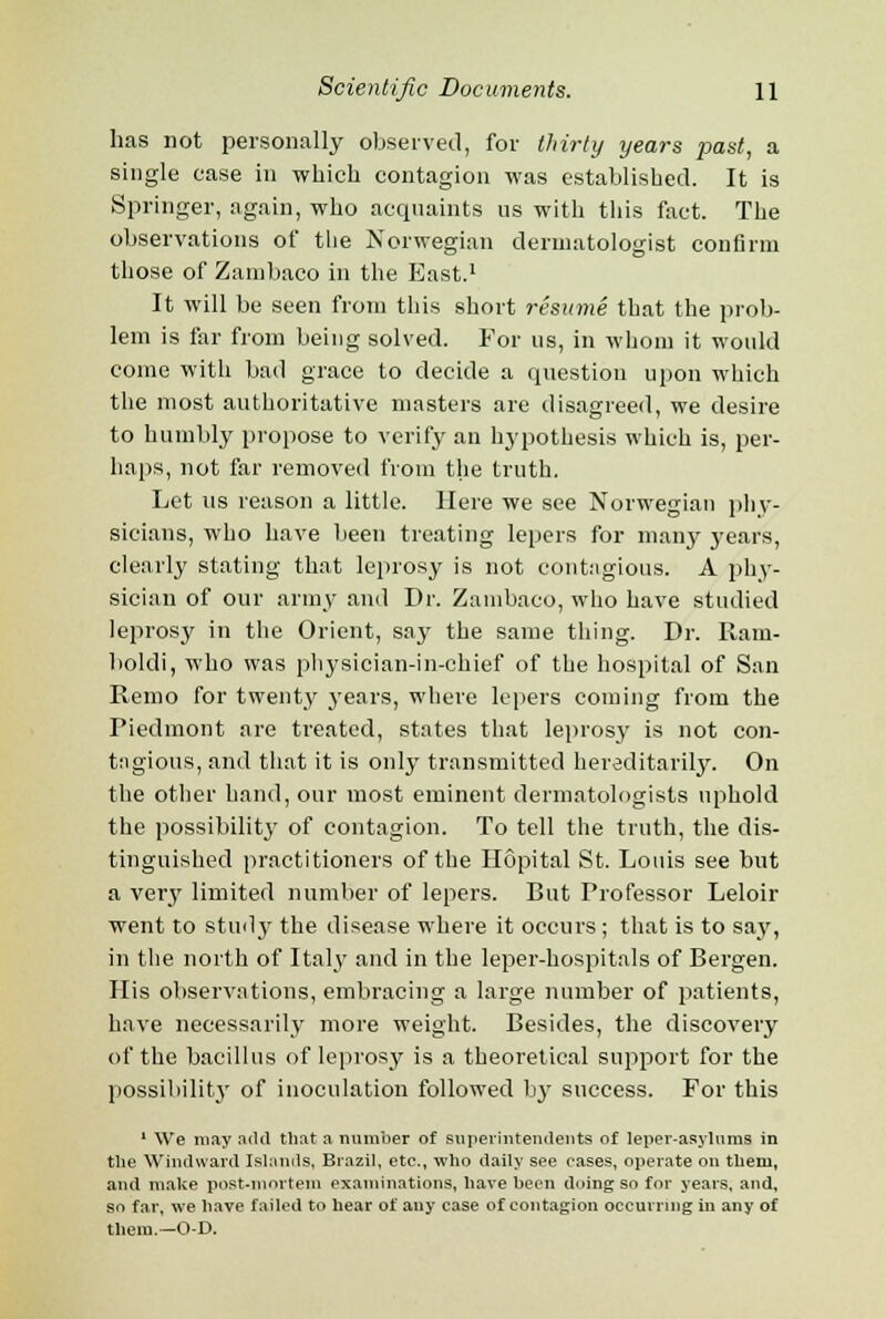 has not personally observed, for thirty years past, a single ease in which contagion was established. It is Springer, again, who acquaints us with this fact. The observations of the Norwegian dermatologist confirm those of Zambaco in the East.1 It will be seen from this short resume that the prob- lem is far from being solved. For us, in whom it would come with bad grace to decide a question upon which the most authoritative masters are disagreed, we desire to humbly propose to verify an hypothesis which is, per- haps, not far removed from the truth. Let us reason a little. Here we see Norwegian phy- sicians, who have been treating lepers for many years, clearly stating that leprosy is not contagious. A phy- sician of our army and Dr. Zambaco, who have studied leprosy in the Orient, say the same thing. Dr. Ram- boldi, who was physician-in-chief of the hospital of San Jtemo for twenty years, where lepers coming from the Piedmont are treated, states that leprosy is not con- tagious, and that it is only transmitted hereditarily. On the other hand, our most eminent dermatologists uphold the possibility of contagion. To tell the truth, the dis- tinguished practitioners of the Hopital St. Louis see but a veiy limited number of lepers. But Professor Leloir went to study the disease where it occurs ; that is to sajr, in the north of Italy and in the leper-hospitals of Bergen. His observations, embracing a large number of patients, have necessarily more weight. Besides, the discovery of the bacillus of leprosy is a theoretical support for the possibility of inoculation followed by success. For this 1 We may ailtl that a number of superintendents of leper-asylums in the Windward Islands, Brazil, etc., who daily see cases, operate ou them, and make post-mortem examinations, have been doing so for years, and, so far, we have failed to hear of any case of contagion occurring in any of them.—O-D.