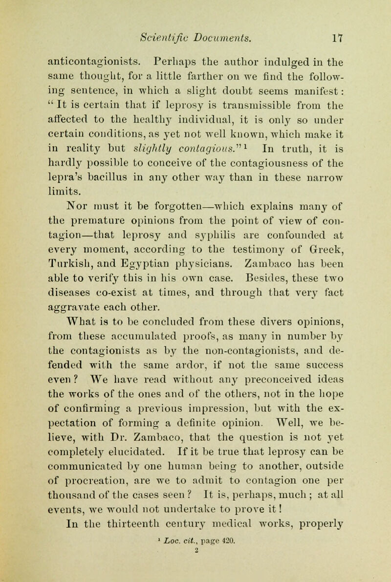 anticontagionists. Perhaps the author indulged in the same thought, for a little farther on we find the follow- ing sentence, in which a slight doubt seems manifest: It is certain that if leprosy is transmissible from the affected to the health}' individual, it is only so under certain conditions, as yet not well known, which make it in reality but slightly contagious.'1 In truth, it is hardly possible to conceive of the contagiousness of the lepra's bacillus in any other way than in these narrow limits. Nor must it be forgotten—which explains many of the premature opinions from the point of view of con- tagion—that leprosy and syphilis are confounded at every moment, according to the testimony of Greek, Turkish, and Egyptian physicians. Zambaco has been able to verify this in his own case. Besides, these two diseases co-exist at times, and through that very fact aggravate each other. What is to be concluded from these divers opinions, from these accumulated proofs, as many in number by the contagionists as by the non-contagionists, and de- fended with the same ardor, if not the same success even ? We have read without any preconceived ideas the works of the ones and of the others, not in the hope of confirming a previous impression, but with the ex- pectation of forming a definite opinion. Well, we be- lieve, with Dr. Zambaco, that the question is not yet completely elucidated. If it be true that leprosy can be communicated by one human being to another, outside of procreation, are we to admit to contagion one per thousand of the cases seen ? It is, perhaps, much ; at all events, we would not undertake to prove it! In the thirteenth century medical works, properly 1 Log. cit., page 420. 2