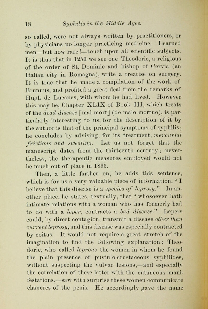 so called, were not always written by practitioners, or by physicians no longer practicing medicine. Learned men but how rare !—touch upon all scientific subjects. It is thus that in 1250 we see one Theodoric, a religious of the order of St. Dominic and bishop of Cervia (an Italian city in Romagna), write a treatise on surgery. It is true that he made a compilation of the work of Brunnus, and profited a great deal from the remarks of Hu»h de Lucanes, with whom he had lived. However this may be, Chapter XLIX of Book III, which treats of the dead disease [mal mort] (de malo mortuo), is par- ticularly interesting to us, for the description of it by the author is that of the principal symptoms of syphilis; he concludes by advising, for its treatment, mercurial frictions and sweating. Let us not forget that the manuscript dates from the thirteenth century ; never- theless, the therapeutic measures employed would not be much out of place in 1893. Then, a little farther on, he adds this sentence, which is for us a very valuable piece of information,  I believe that this disease is a species of leprosy. In an- other place, he states, textually, that  whosoever hath intimate relations with a woman who has formerly had to do with a leper, contracts a hud disease. Lepers could, by direct contagion, transmit a disease other than current leprosy, and this disease was especially contracted by coitus. It would not require a great stretch of the imagination to find the following explanation : Theo- doric, who called leprous the women in whom he found the plain presence of pustulo-crustaceous syphilides, without suspecting the vulvar lesions,—and especially the correlation of these latter with the cutaneous mani- festations,—saw with surprise these women communicate chancres of the penis. He accordingly gave the name