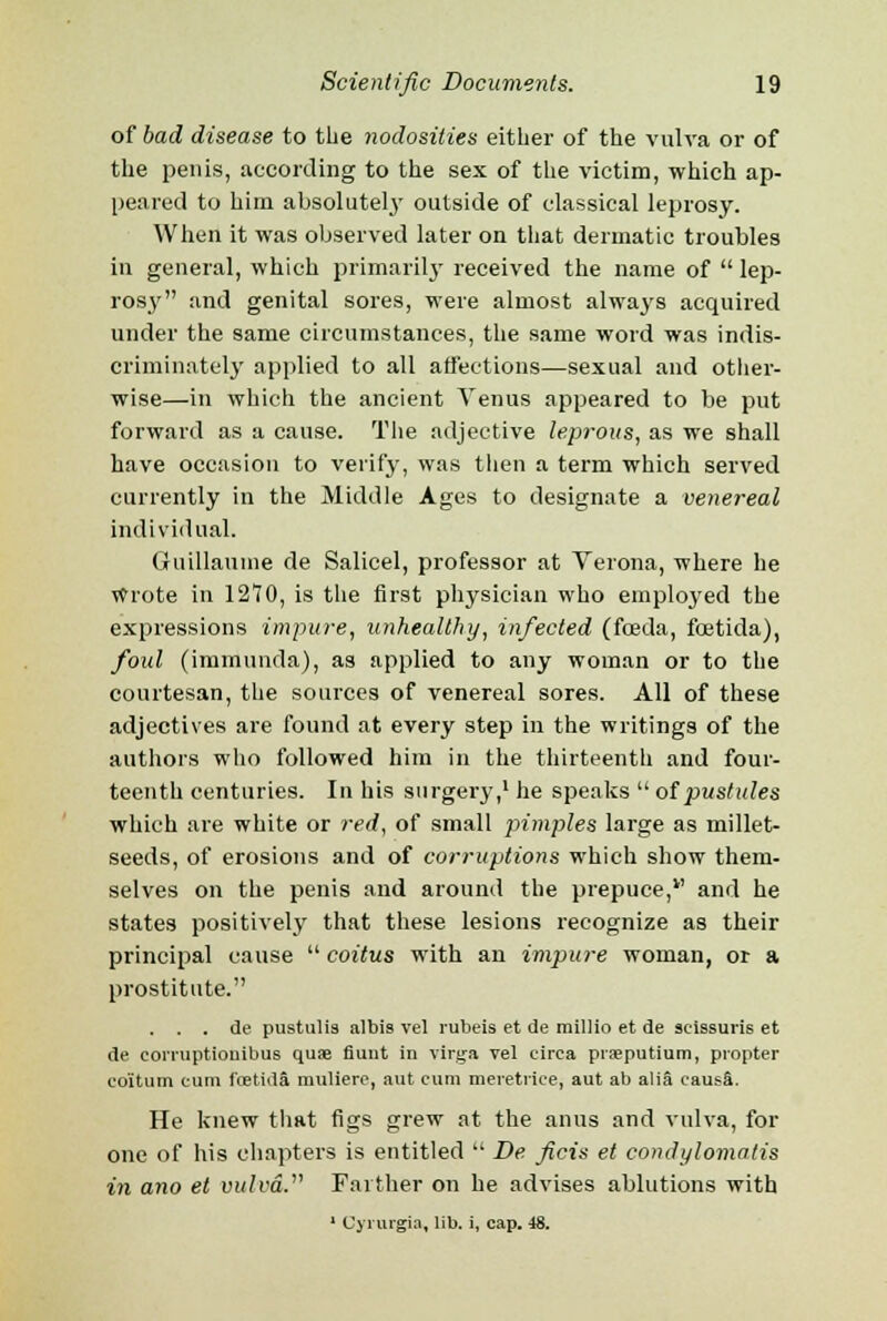 of bad disease to the nodosities either of the vulva or of the penis, according to the sex of the victim, which ap- peared to him absolutely outside of classical leprosy. When it was observed later on that dermatic troubles in general, which primarily received the name of  lep- rosy and genital sores, were almost always acquired under the same circumstances, the same word was indis- criminately applied to all affections—sexual and other- wise—in which the ancient Venus appeared to be put forward as a cause. The adjective leprous, as we shall have occasion to verify, was then a term which served currently in the Middle Ages to designate a venereal individual. Guillaume de Salicel, professor at Verona, where he wrote in 1270, is the first physician who employed the expressions impure, unhealthy, infected (fceda, foetida), foul (immunda), as applied to any woman or to the courtesan, the sources of venereal sores. All of these adjectives are found at every step in the writings of the authors who followed him in the thirteenth and four- teenth centuries. In his surgery,1 he speaks  of pustules which are white or red, of small pimples large as millet- seeds, of erosions and of corruptions which show them- selves on the penis and around the prepuce,v and he states positively that these lesions recognize as their principal cause  coitus with an impure woman, or a prostitute. . . . de pustulia albis vel rubeis et de millio et de scissuris et de corruptiouibus quae fiunt in virga vel circa prseputium, propter co'itum cum foetida muliere, aut cum meretrice, aut ab alia causa. He knew that figs grew at the anus and vulva, for one of his chapters is entitled  De ficis et condylomatis in ano et vulva. Farther on he advises ablutions with 1 CjTurgia, lib. i, cap. 48.