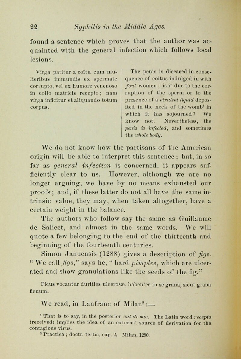 found a sentence -which proves that the author was ac- quainted with the general infection which follows local lesions. Virga patitur a coitu cum mu- lieribus immundis ex spermate comipto, vel ex humore venenoso in eollo matricis recepto; nam virga inficitur etaliquando totum corpus. The penis is diseased in conse- quence of coitus indulged in with foul women ; is it due to the cor- ruption of the sperm or to the presence of a virulent liquid depos- ited in the neck of the womb1 in which it has sojourned? We know not. Nevertheless, the jxnis is infected, and sometimes the whole body. We do not know how the partisans of the American origin will be able to interpret this sentence ; but, in so far as general infection is concerned, it appears suf- ficiently clear to us. However, although we are no longer arguing, we have by no means exhausted our proofs ; and, if these latter do not all have the same in- trinsic value, they may, when taken altogether, have a certain weight in the balance. The authors who follow say the same as Guillaume de Salicet, and almost in the same words. We will quote a few belonging to the end of the thirteenth and beginning of the fourteenth centuries. Simon Januensis (1288) gives a description of figs.  We cMfigs says he,  hard pimples, which are ulcer- ated and show granulations like the seeds of the fig. Ficus voeantur durities ulcerosae, habentes in se grana, sicut grana ficuum. We read, in Lanfranc of Milan2:— 1 That is to say, in the posterior cul-de-sac. The Latin word recepto (received) implies the idea of an external source of derivation for the contagious virus. 3 Practica ; doctr. tertia, cap. 2. Milan, 1290.