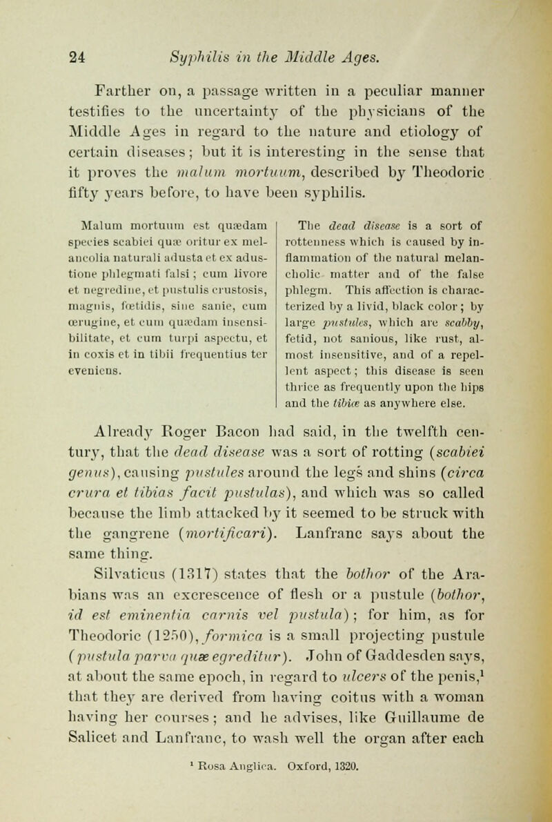 Farther on, a passage written in a peculiar manner testifies to the uncertainty of the physicians of the Middle Ages in regard to the nature and etiology of certain diseases; but it is interesting in the sense that it proves the malum mortuum, described by Theodoric fifty years before, to have been syphilis. Malum mortuum est qusedam species scabiei qua- oritur ex niel- aneolia natural! adusta et ex adus- tione phlegmati falsi; cum livore et negredine, et pustulis crustosis, magnis, foetidis, sine sanie, cum cerugine, et cum qu;edam insensi- bilitate, et cum turpi aspectu, et in coxis ct in tibii frequentius tcr eveuicns. Tlie dead disease is a sort of rottenness which is caused by in- flammation of the natural melan- cholic matter and of the false phlegm. This affection is charac- terized by a livid, black color; by large pustules, which arc scabby, fetid, not saniou6, like rust, al- most insensitive, and of a repel- lent aspect; this disease is seen thrice as frequently upon the hips and the tibia; as anywhere else. Already' Roger Bacon had said, in the twelfth cen- tury, that the dead disease was a sort of rotting (scabiei genus), causing pustules around the legs and shins (circa crura et tihias facit pustulas), and which was so called because the limb attacked by it seemed to be struck with the gangrene (mortificari). Lanfranc says about the same thing. Silvaticus (1317) states that the both or of the Ara- bians was an excrescence of flesh or a pustule (bothor, id est eminentia carnis vel pustula); for him, as for Theodoric (1250), formica is a small projecting pustule (pustula parva quae egreditur). John of Gaddesden says, at about the same epoch, in regard to ulcers of the penis,1 that they are derived from having coitus with a woman having her courses; and he advises, like Guillaume de Salicet and Lanfranc, to wash well the organ after each 1 Rosa Anglica. Oxford, 1320.