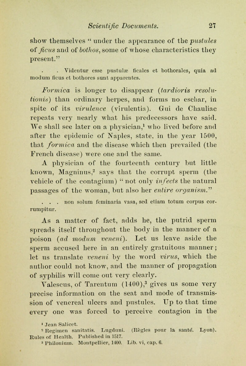 show themselves  under the appearance of the pustules of fiats and of botlws, some of whose characteristics they present. . Videntur esse pustulse flcales et bothorales, quia ad niodum ficus et bothores sunt apparentes. Formica is longer to disappear (tardioris resolu- tionis) than ordinary herpes, and forms no eschar, in spite of its virulence (virulentia). Gui de Chauliac repeats very nearly what his predecessors have said. We shall see later on a physician,1 who lived before and after the epidemic of Naples, state, in the 3^ear 1500, that formica and the disease which then prevailed (the French disease) were one and the same. A physician of the fourteenth century but little known, Magninus,2 says that the corrupt sperm (the vehicle of the contaginm)  not only infects the natural passages of the woman, but also her entire organism. . . . lion solum feminaria vasa, sed etiam totum corpus cor- rumpitur. As a matter of fact, adds he, the putrid sperm spreads itself throughout the body in the manner of a poison (ad modum veneni). Let us leave aside the sperm accused here in an entirely gratuitous manner; let us translate veneni by the word vi?-us, which the author could not know, and the manner of propagation of syphilis will come out very clearly. Valescus, of Tarentum (1400),3 gives us some very precise information on the seat and mode of transmis- sion of venereal ulcers and pustules. Up to that time every one was forced to perceive contagion in the 1 Jean Salieet. 3 Regimen sanitatis. Lugduni. (Regies pour la sante. Lyon). Rules of Health. Published in 1517. 3 Philonium. Montpellier, H00. Lib. vi, cap. 6.