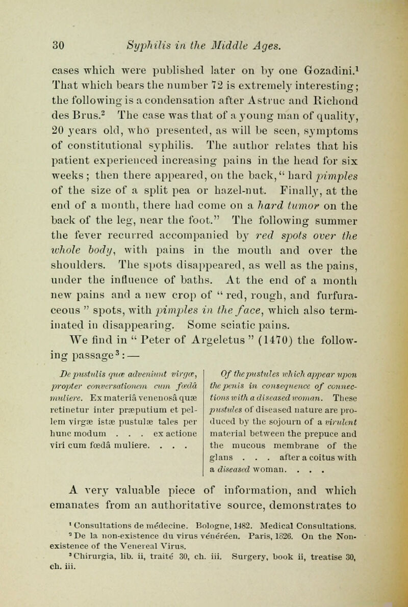 cases which were published later on by one Gozadini.1 That which bears the number 72 is extremely interesting; the following is a condensation after Astruc and Ricliond des Brus.2 The case was that of a young man of quality, 20 years old, who presented, as will be seen, symptoms of constitutional syphilis. The author relates that his patient experienced increasing pains in the head for six weeks ; then there appeared, on the back, hard pimples of the size of a split pea or hazel-nut. Finally, at the end of a month, there had come on a hard tumor on the back of the leg, near the foot. The following summer the fever recurred accompanied by red sjjots over the whole body, with pains in the mouth and over the shoulders. The spots disappeared, as well as the pains, under the influence of baths. At the end of a month new pains and a new crop of  red, rough, and furfura- ceous  spots, with pimples in the face, which also term- inated in disappearing. Some sciatic pains. We find in  Peter of Argeletus  (1470) the follow- ing passage3: — Depustulis guce adveniuut virgce, propter conversationem cum feda nmlierc. Ex materia venenosa quae retinetur inter prsputium et pel- lem virgiB istse pustulse tales per liunc modum . . . ex aetione viri cum fceda muliere. . . . Of the pustules which appear upon thepenis in consequence of connec- tions with a diseased woman. These pustules of diseased nature are pro- duced by the sojourn of a virulent material between the prepuce and the mucous membrane of the glans . . . after a coitus with a diseased woman. . . . A very valuable piece of information, and which emanates from an authoritative source, demonstrates to 1 Consultations de medecine. Bologne, 1482. Medical Consultations. 5 De la non-existence du virus ve'nereen. Paris, 1826. On the Non- existence of the Venereal Virus. 1 Chirurgia, lib. ii, traite' 30, ch. iii. Surgery, book ii, treatise 30, ch. iii.