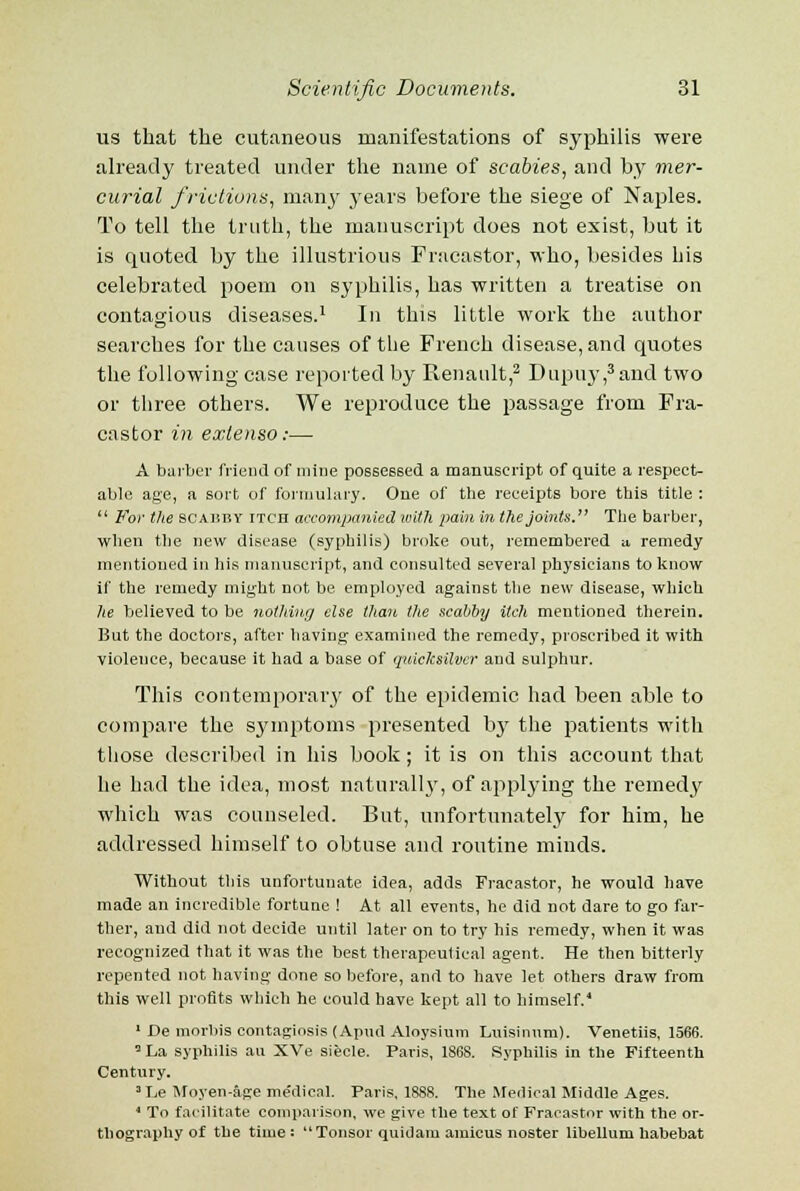 us that the cutaneous manifestations of syphilis were already treated under the name of scabies, and by mer- curial frictions, many years before the siege of Naples. To tell the truth, the manuscript does not exist, but it is quoted by the illustrious Fracastor, who, besides his celebrated poem on syphilis, has written a treatise on contagious diseases.1 In this little work the author searches for the causes of the French disease, and quotes the following case reported by Renault,2 Dupuy,3and two or three others. We reproduce the passage from Fra- castor in extenso:— A barber friend of mine possessed a manuscript of quite a respect- able age, a sort of formulary. One of the receipts bore this title :  For the SCAHBY itch accompanied with pain in the joints. The barber, when the new disease (syphilis) broke out, remembered a remedy mentioned in his manuscript, and consulted several physicians to know if the remedy might not be employed against the new disease, which he believed to be nothing else than the scabby itch mentioned therein. But the doctors, after having examined the remedy, proscribed it with violence, because it had a base of quicksilver and sulphur. This contemporary of the epidemic had been able to compare the symptoms presented by the patients with those described in his book ; it is on this account that he had the idea, most naturally, of applj-ing the remedy which was counseled. But, unfortunately for him, he addressed himself to obtuse and routine minds. Without this unfortunate idea, adds Fracastor, he would have made an incredible fortune ! At all events, he did not dare to go far- ther, and did not decide until later on to try his remedy, when it was recognized that it was the best therapeutical agent. He then bitterly repented not having done so before, and to have let others draw from this well profits which he could have kept all to himself.4 1 JDe morliis contagiosis (Apud Aloysium Luisinum). Venetiis, 1566. 0 La syphilis an XVe siecle. Paris, 1868. Syphilis in the Fifteenth Century. 3 Le Moyen-age medical. Paris, 1888. The Medical Middle Ages. 4 To facilitate comparison, we give the text of Fracastor with the or- thography of the time: Tonsor quidam amicus noster libellum habebat